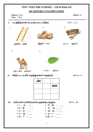 1
TINY TOES PRE SCHOOL – URAPAKKAM
QUARTERLY EXAMINATION
Subject: Tamil Marks: 40
Class : UKG
I. படத்திற்கான பபயரை வட்டமிடுக. 5 X ½ = 2 ½
1. 2. 3.
4. 5.
II. விடுபட்ட உயிை் எழுத்துகரை எழுதவும். 10 X ½ = 5
III. சைியான உயிை்பமய்பயழுத்ரத எழுதுக. 10 X 1 = 10
1. ட் + அ =____ 6. ங் + இ = _____
2.வ் + இ =____ 7. ற் + ஆ =_____
3. ய் அ
+ =____ 8. ஞ் + ஆ =_____
4. ய் + இ = _____ 9. ழ் + ஈ =_____
5. ழ் + ஈ =_____ 10.ஞ்+ ஈ =_____
அணில் ஏணி இஞ்சி ஈசல் ஓடம் ஆமை
ஒட்டகம் அணில் உரல் இலல
 