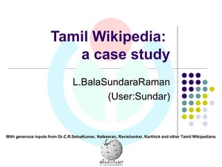 Tamil Wikipedia:  a case study L.BalaSundaraRaman (User:Sundar) With generous inputs from Dr.C.R.SelvaKumar, Natkeeran, Ravishankar, Karthick and other Tamil Wikipedians 