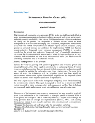 Policy Brief Paper1

                    Socioeconomic dimension of water policy

                                  Abdelrahman tamimi2

                                    a.tamimi@phg.org

Introduction
The international community now recognizes IWRM as the most efficient and effective
water resources management mechanism to enhance economic well-being, social-equity,
and environmental sustainability. But current IWRM principles are often overlooked due
the reality on the ground. The integration of different sectors related to water
management is a difficult and challenging task. In addition, the problems and solutions
associated with IWRM implementation in different regions are not universal. Overly
general or universal policies and guidelines for implementing IWRM may become
counterproductive. Integrated water resources management (IWRM) is nowadays
regarded as the vehicle that makes the "integrated view" of sustainable development
operational for the management of water resources, since the interests of people, society,
economy, and environment are seen as an interconnected whole (and where tradeoffs
concerning all interests need to be taken into account)
Context and importance of the problem
Demand for water is growing with continued population and economic growth and
changing lifestyles, while future supply is uncertain due to a changing climate. If current
resources are fully committed then new demand for both consumptive and environmental
uses can only be satisfied by reallocating water from existing users. The most likely
source of water for reallocation will be irrigation, which can have significant
socioeconomic impact within regions depending on irrigation and the magnitude of that
impact will depend on the way this reallocation is implemented.
This brief paper focuses on the water management and policy issues while minimizing
the socioeconomic impacts. The paper is designed to be of use to anyone in MENA
region interested in water resources policy and management and how best to balance
environmental, social, and economic needs when addressing water allocation issue


The concept of the integrated water resources management has been around for nearly 60
years. It was rediscovered in the 1990s in order to try to give specific references. While at
a first glance, the concept of IWRM looks very attractive, a deeper analysis brings out
many problems both in concept and implementation (Biswas, 2004). Each country
however, has created its own model which takes into consideration all socio-economic,
1
 It is paper for discussion will be finalized after the consultation workshop
2
 Director of the Palestinian Hydrology Group for water and environmental resources
development
Lecturer at Al-Quds university –sustainable development institute




                                                                                           1
 