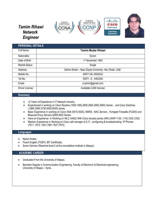 Tamim Rihawi
  Network
  Engineer
PERSONAL DETAILS
Full Name:                                                  Tamim Mudar Rihawi
Nationality :                                                        Syrian
Date of Birth :                                               1st November 1983
Marital Status:                                                      Single
Address:                                     Delma Street – Near Zayed University, Abu Dhabi, UAE.
Mobile No.                                                    00971-56- 6925032
Tel No.                                                       00971 -2- 4462383
Email:                                                        e.tamim@gmail.com
Driver License :                                            Available (UAE license)

Summary

          +2 Years of Experience in IT Network Industry.
          Experienced in working on Cisco Routers (1800,1900,2800,2900,3800,3900) Series , and Cisco Switches
           ( 2960,3560,3750,4500,6500) series .
          Basic Experience in working on Cisco ASA (5510,5520), MARS , NAC Servers , Fortigate Firewalls (FG300) and
           Bluecoat Proxy Servers (8500,850) Series.
          Have an Experience in Working on WLC (4402) With Cisco Access points (AIR-LWAP-1130 ,1142,1242,1252)
          Medium Experience in Working on Cisco call manager (4,5,7) , configuring & troubleshooting IP Phones
           (7911 ,7912 ,7941,7961,7937,7975).

Languages

   Native Arabic.
   Fluent English (TOEFL IBT Certificate).
   Some German (Reached level 3 at the consultative institute in Aleppo).

ACADEMIC CAREER

   Graduated From the University of Aleppo.
   Bachelor Degree in Communication Engineering, Faculty of Electronic & Electrical engineering,
    University of Aleppo – Syria.
 