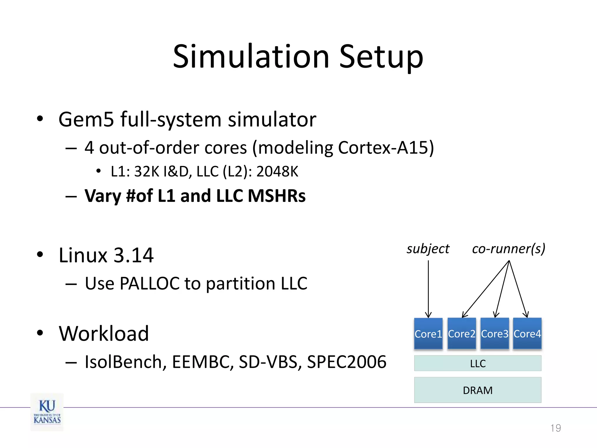 Simulation Setup
• Gem5 full-system simulator
– 4 out-of-order cores (modeling Cortex-A15)
• L1: 32K I&D, LLC (L2): 2048K
– Vary #of L1 and LLC MSHRs
• Linux 3.14
– Use PALLOC to partition LLC
• Workload
– IsolBench, EEMBC, SD-VBS, SPEC2006
19
DRAM
LLC
Core1 Core2 Core3 Core4
subject co-runner(s)
 