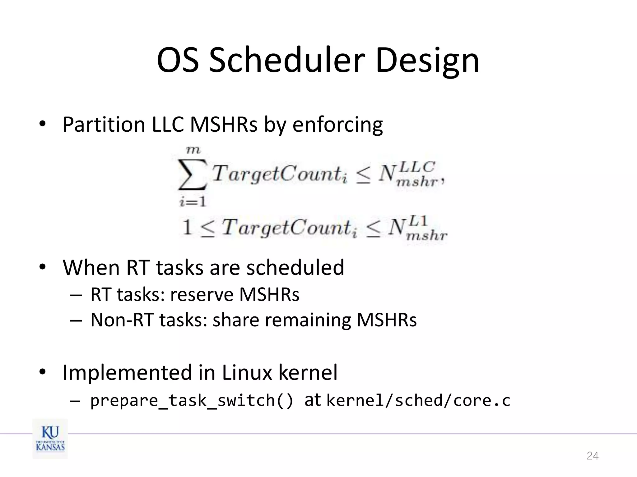 OS Scheduler Design
• Partition LLC MSHRs by enforcing
• When RT tasks are scheduled
– RT tasks: reserve MSHRs
– Non-RT tasks: share remaining MSHRs
• Implemented in Linux kernel
– prepare_task_switch() at kernel/sched/core.c
24
 