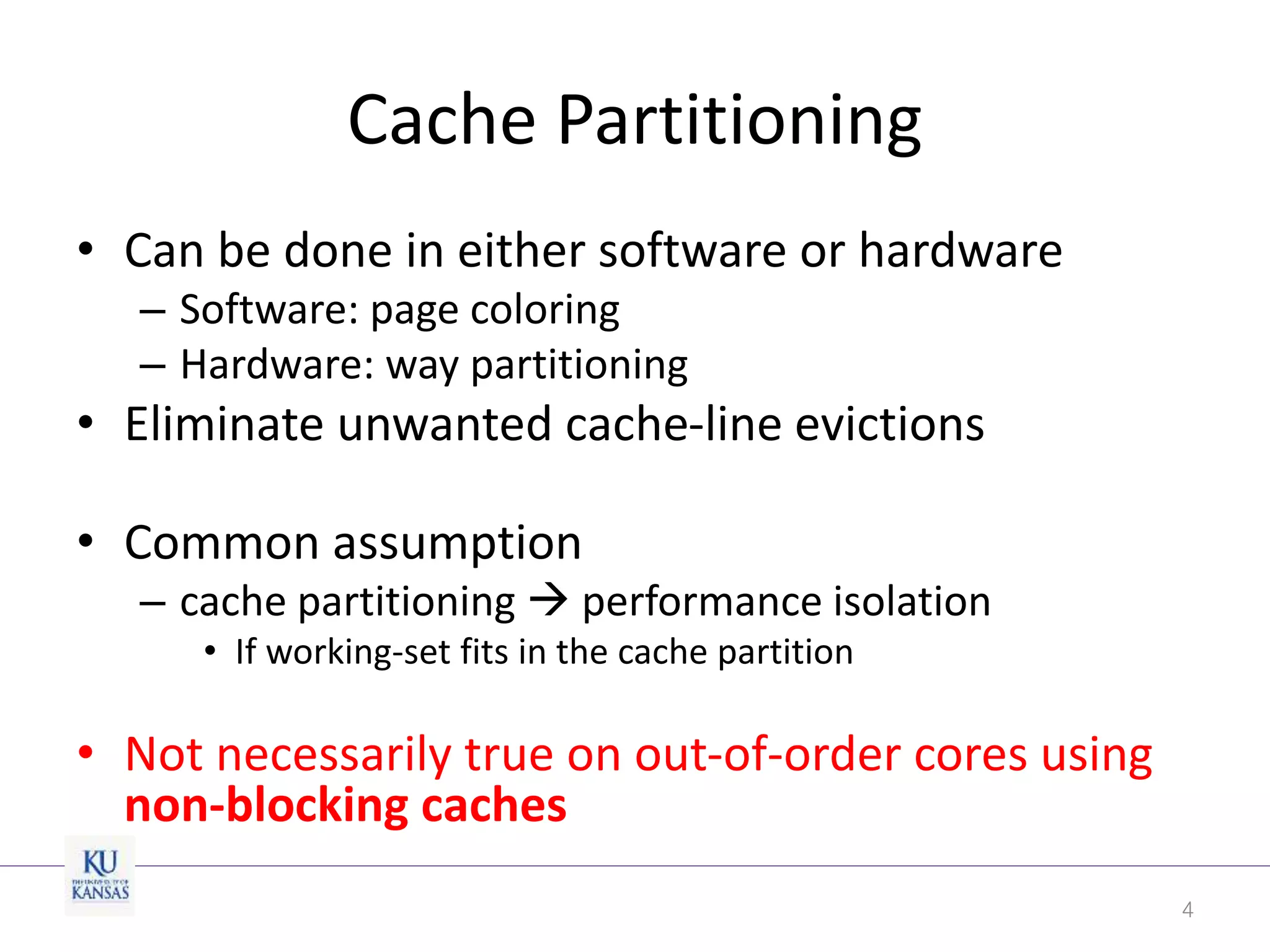 Cache Partitioning
• Can be done in either software or hardware
– Software: page coloring
– Hardware: way partitioning
• Eliminate unwanted cache-line evictions
• Common assumption
– cache partitioning  performance isolation
• If working-set fits in the cache partition
• Not necessarily true on out-of-order cores using
non-blocking caches
4
 