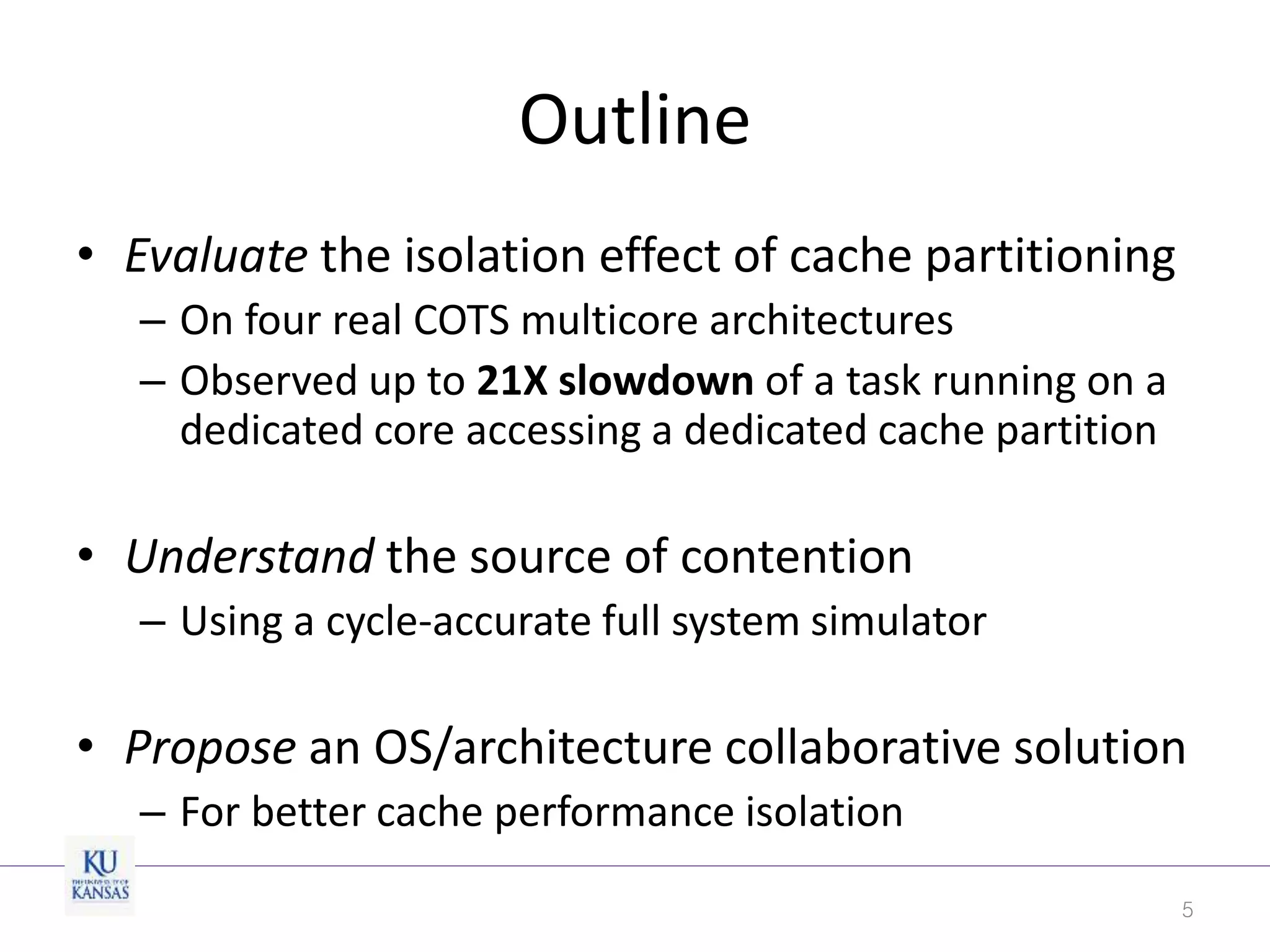 Outline
• Evaluate the isolation effect of cache partitioning
– On four real COTS multicore architectures
– Observed up to 21X slowdown of a task running on a
dedicated core accessing a dedicated cache partition
• Understand the source of contention
– Using a cycle-accurate full system simulator
• Propose an OS/architecture collaborative solution
– For better cache performance isolation
5
 