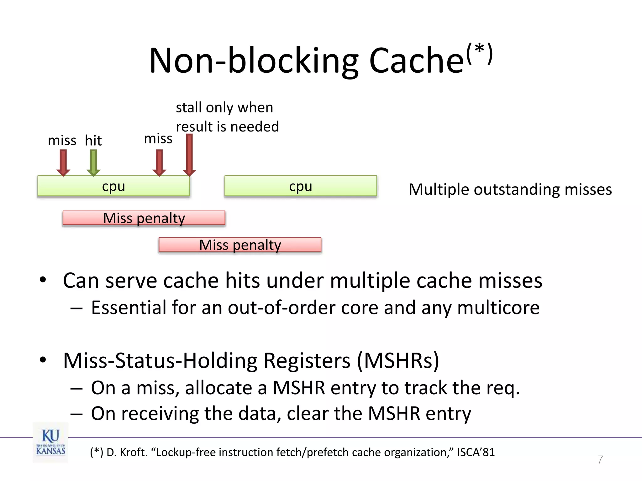 Non-blocking Cache(*)
• Can serve cache hits under multiple cache misses
– Essential for an out-of-order core and any multicore
• Miss-Status-Holding Registers (MSHRs)
– On a miss, allocate a MSHR entry to track the req.
– On receiving the data, clear the MSHR entry
7
cpu cpu
miss hit miss
Miss penalty
Miss penalty
stall only when
result is needed
Multiple outstanding misses
(*) D. Kroft. “Lockup-free instruction fetch/prefetch cache organization,” ISCA’81
 