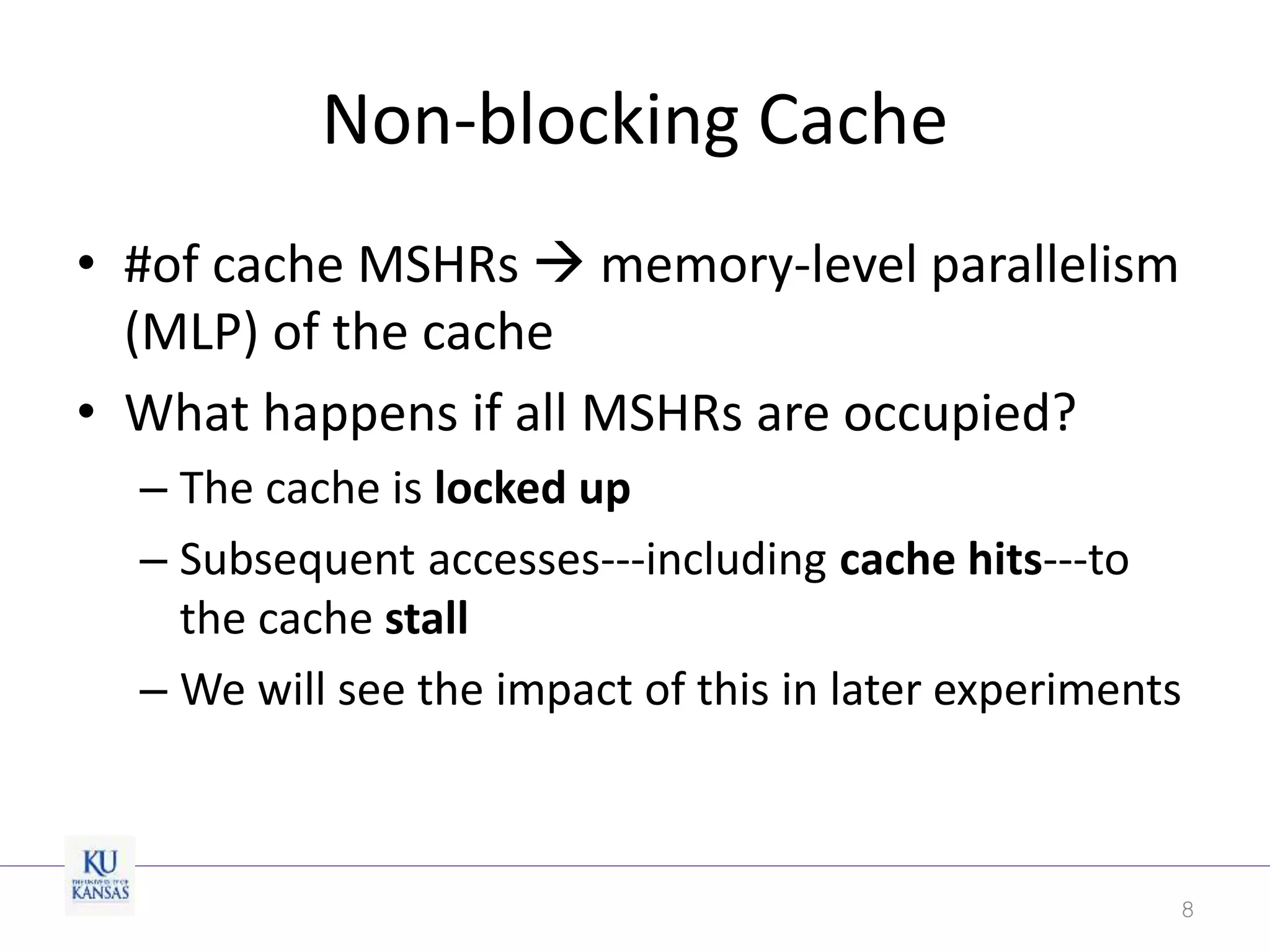 Non-blocking Cache
• #of cache MSHRs  memory-level parallelism
(MLP) of the cache
• What happens if all MSHRs are occupied?
– The cache is locked up
– Subsequent accesses---including cache hits---to
the cache stall
– We will see the impact of this in later experiments
8
 