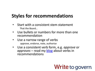 Styles for recommendations
• Start with a consistent stem statement
That the Board…
• Use bullets or numbers for more than one
recommendation
• Use a narrow range of verbs
approve, endorse, note, authorise
• Use a consistent verb form, e.g. approve or
approves – read my blog about verbs in
recommendations
 