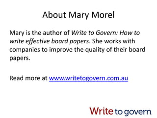 About Mary Morel
Mary is the author of Write to Govern: How to
write effective board papers. She works with
companies to improve the quality of their board
papers.
Read more at www.writetogovern.com.au
 