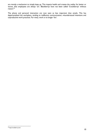 are merely a mechanism to simply keep up. This impacts health and creates the reality, for better or
worse, that employees are always ‘on’. Blackberrys have not been called ’Crackberrys’ without
reason.50

The phone and personal interaction are now seen as less important than emails. This has
depersonalised the workplace, tending to ineffective communication, misunderstood intentions and
unproductive work practices. For many, work is no longer ‘fun’.




50
     http://crackberry.com/
                                                                                                 10
 