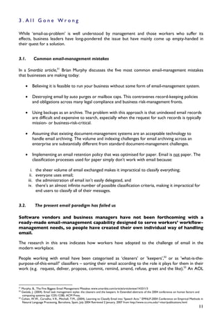 3.All Gone Wrong

While ‘email-as-problem’ is well understood by management and those workers who suffer its
effects, business leaders have long-pondered the issue but have mainly come up empty-handed in
their quest for a solution.


3.1.            Common email-management mistakes

In a Smartbiz article,51 Brian Murphy discusses the five most common email-management mistakes
that businesses are making today:

     •      Believing it is feasible to run your business without some form of email-management system.

     •      Destroying email by auto purges or mailbox caps. This contravenes record-keeping policies
            and obligations across many legal compliance and business risk-management fronts.

     •      Using backups as an archive. The problem with this approach is that unindexed email records
            are difficult and expensive to search, especially when the request for such records is typically
            mission- or business-risk-critical.

     •      Assuming that existing document-management systems are an acceptable technology to
            handle email archiving. The volume and indexing challenges for email archiving across an
            enterprise are substantially different from standard document-management challenges.

     •      Implementing an email retention policy that was optimised for paper. Email is not paper. The
            classification processes used for paper simply don’t work with email because:

           i.   the sheer volume of email exchanged makes it impractical to classify everything;
          ii.   everyone uses email;
         iii.   the administration of email isn’t easily delegated, and
         iv.    there’s an almost infinite number of possible classification criteria, making it impractical for
                end users to classify all of their messages.


3.2.            The present email paradigm has failed us

Software vendors and business managers have not been forthcoming with a
ready-made email-management capability designed to serve workers’ workflow-
management needs, so people have created their own individual way of handling
email.

The research in this area indicates how workers have adopted to the challenge of email in the
modern workplace.

People working with email have been categorised as ‘cleaners’ or ’keepers’,52 or as ’what-is-the-
purpose-of-this-email?’ classifiers – sorting their email according to the role it plays for them in their
work (e.g. request, deliver, propose, commit, remind, amend, refuse, greet and the like).53 An AOL



51
   Murphy, B., The Five Biggest Email Management Mistakes www.smartbiz.com/article/articleview/1433/1/3
52
   Gwizda, J. (2004). Email task management styles: the cleaners and the keepers. In Extended abstracts of the 2004 conference on human factors and
   computing systems (pp 1235-1238). ACM Press.
53
   Cohen, W.W., Carvalho, V.R., Mitchell, T.M., (2004). Learning to Classify Email into ‘Speech Acts.” EMNLP-2004 Conference on Empirical Methods in
   Natural Language Processing, Barcelona, Spain, July 2004 Retrieved 2 January, 2007 from http://www.cs.cmu.edu/~vitor/publications.html
                                                                                                                                                11
 