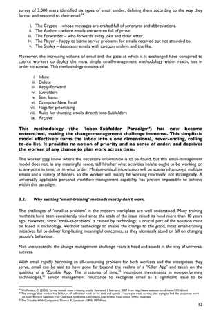 survey of 3,000 users identified six types of email sender, defining them according to the way they
format and respond to their email:54

         i.    The Cryptic – whose messages are crafted full of acronyms and abbreviations.
        ii.    The Author – where emails are written full of prose.
       iii.    The Forwarder – who forwards every joke and chain letter.
       iv.     The Player – happy to blame server problems for emails received but not attended to.
        v.     The Smiley – decorates emails with cartoon smileys and the like.

Moreover, the increasing volume of email and the pace at which it is exchanged have conspired to
coerce workers to deploy the most simple email-management methodology within reach, just in
order to survive. This methodology consists of:

            i.   Inbox
           ii.   Delete
          iii.   Reply/Forward
          iv.    Subfolders
           v.    Sent Items
          vi.    Compose New Email
         vii.    Flags for prioritising
        viii.    Rules for shunting emails directly into Subfolders
         ix.     Archive

This methodology (the ’Inbox-Subfolder Paradigm’) has now become
entrenched, making the change-management challenge immense. This simplistic
model effectively turns the inbox into a one dimensional, never-ending, rolling
to-do list. It provides no notion of priority and no sense of order, and deprives
the worker of any chance to plan work across time.

The worker may know where the necessary information is to be found, but this email-management
model does not, in any meaningful sense, tell him/her what activities he/she ought to be working on
at any point in time, or in what order. Mission-critical information will be scattered amongst multiple
emails and a variety of folders, so the worker will mostly be working reactively, not strategically. A
universally applicable personal workflow-management capability has proven impossible to achieve
within this paradigm.


3.3.          Why existing ‘email-training’ methods mostly don’t work.

The challenges of ‘email-as-problem’ in the modern workplace are well understood. Many training
methods have been consistently tried since the scale of the issue raised its head more than 10 years
ago. However, since ‘email-as-problem’ is caused by technology, a crucial part of the solution must
be based in technology. Without technology to enable the change to the good, most email-training
initiatives fail to deliver long-lasting meaningful outcomes, as they ultimately stand or fall on changing
people’s behaviour.

Not unexpectedly, the change-management challenge rears it head and stands in the way of universal
success.

With email rapidly becoming an all-consuming problem for both workers and the enterprises they
serve, email can be said to have gone far beyond the realms of a ‘Killer App’ and taken on the
qualities of a ’Zombie App. The pressures of time,55 incumbent investments in non-performing
technologies,56 senior management reluctance to recognise email as a significant issue to be

54
   Woffenden, C. (2004). Survey reveals most irritating emails. Retrieved 5 February, 2007 from http://www.webuser.co.uk/news/59936.html
55
   The average desk worker has 36 hours of unfinished work on his desk and spends 3 hours per week sorting piles trying to find the project to work
   on next: Richard Swenson: The Overload Syndrome: Learning to Live Within Your Limits (1995) Navpress.
56
   The Trouble With Computers: Thomas K. Landauer (1995) MIT Press.
                                                                                                                                                  12
 