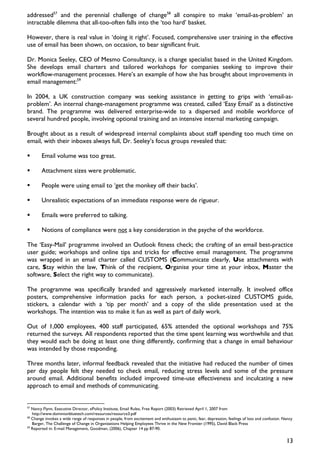 addressed57 and the perennial challenge of change58 all conspire to make ‘email-as-problem’ an
intractable dilemma that all-too-often falls into the ‘too hard’ basket.

However, there is real value in ‘doing it right’. Focused, comprehensive user training in the effective
use of email has been shown, on occasion, to bear significant fruit.

Dr. Monica Seeley, CEO of Mesmo Consultancy, is a change specialist based in the United Kingdom.
She develops email charters and tailored workshops for companies seeking to improve their
workflow-management processes. Here’s an example of how she has brought about improvements in
email management:59

In 2004, a UK construction company was seeking assistance in getting to grips with ‘email-as-
problem’. An internal change-management programme was created, called ‘Easy Email’ as a distinctive
brand. The programme was delivered enterprise-wide to a dispersed and mobile workforce of
several hundred people, involving optional training and an intensive internal marketing campaign.

Brought about as a result of widespread internal complaints about staff spending too much time on
email, with their inboxes always full, Dr. Seeley’s focus groups revealed that:

        Email volume was too great.

        Attachment sizes were problematic.

        People were using email to ‘get the monkey off their backs’.

        Unrealistic expectations of an immediate response were de rigueur.

        Emails were preferred to talking.

        Notions of compliance were not a key consideration in the psyche of the workforce.

The ‘Easy-Mail’ programme involved an Outlook fitness check; the crafting of an email best-practice
user guide; workshops and online tips and tricks for effective email management. The programme
was wrapped in an email charter called CUSTOMS (Communicate clearly, Use attachments with
care, Stay within the law, Think of the recipient, Organise your time at your inbox, Master the
software, Select the right way to communicate).

The programme was specifically branded and aggressively marketed internally. It involved office
posters, comprehensive information packs for each person, a pocket-sized CUSTOMS guide,
stickers, a calendar with a ‘tip per month’ and a copy of the slide presentation used at the
workshops. The intention was to make it fun as well as part of daily work.

Out of 1,000 employees, 400 staff participated, 65% attended the optional workshops and 75%
returned the surveys. All respondents reported that the time spent learning was worthwhile and that
they would each be doing at least one thing differently, confirming that a change in email behaviour
was intended by those responding.

Three months later, informal feedback revealed that the initiative had reduced the number of times
per day people felt they needed to check email, reducing stress levels and some of the pressure
around email. Additional benefits included improved time-use effectiveness and inculcating a new
approach to email and methods of communicating.


57
   Nancy Flynn, Executive Director, ePolicy Institute, Email Rules, Free Report (2003) Retrieved April 1, 2007 from
   http://www.dominionbluetech.com/resources/resource3.pdf
58
   Change invokes a wide range of responses in people, from excitement and enthusiasm to panic, fear, depression, feelings of loss and confusion. Nancy
   Barger, The Challenge of Change in Organizations Helping Employees Thrive in the New Frontier (1995), David Black Press
59
   Reported in: E-mail Management, Goodman, (2006), Chapter 14 pp 87-90.


                                                                                                                                                   13
 