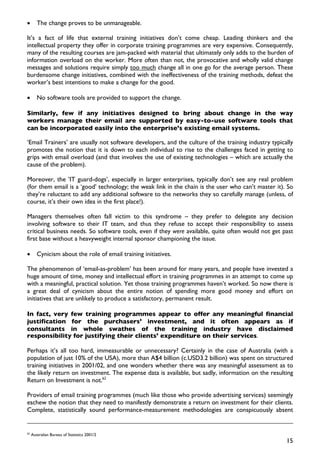 •       The change proves to be unmanageable.

It’s a fact of life that external training initiatives don’t come cheap. Leading thinkers and the
intellectual property they offer in corporate training programmes are very expensive. Consequently,
many of the resulting courses are jam-packed with material that ultimately only adds to the burden of
information overload on the worker. More often than not, the provocative and wholly valid change
messages and solutions require simply too much change all in one go for the average person. These
burdensome change initiatives, combined with the ineffectiveness of the training methods, defeat the
worker’s best intentions to make a change for the good.

•       No software tools are provided to support the change.

Similarly, few if any initiatives designed to bring about change in the way
workers manage their email are supported by easy-to-use software tools that
can be incorporated easily into the enterprise’s existing email systems.

‘Email Trainers’ are usually not software developers, and the culture of the training industry typically
promotes the notion that it is down to each individual to rise to the challenges faced in getting to
grips with email overload (and that involves the use of existing technologies – which are actually the
cause of the problem).

Moreover, the ’IT guard-dogs’, especially in larger enterprises, typically don’t see any real problem
(for them email is a ‘good’ technology; the weak link in the chain is the user who can’t master it). So
they’re reluctant to add any additional software to the networks they so carefully manage (unless, of
course, it’s their own idea in the first place!).

Managers themselves often fall victim to this syndrome – they prefer to delegate any decision
involving software to their IT team, and thus they refuse to accept their responsibility to assess
critical business needs. So software tools, even if they were available, quite often would not get past
first base without a heavyweight internal sponsor championing the issue.

•       Cynicism about the roIe of email training initiatives.

The phenomenon of ‘email-as-problem’ has been around for many years, and people have invested a
huge amount of time, money and intellectual effort in training programmes in an attempt to come up
with a meaningful, practical solution. Yet those training programmes haven’t worked. So now there is
a great deal of cynicism about the entire notion of spending more good money and effort on
initiatives that are unlikely to produce a satisfactory, permanent result.

In fact, very few training programmes appear to offer any meaningful financial
justification for the purchasers’ investment, and it often appears as if
consultants in whole swathes of the training industry have disclaimed
responsibility for justifying their clients’ expenditure on their services.

Perhaps it’s all too hard, immeasurable or unnecessary? Certainly in the case of Australia (with a
population of just 10% of the USA), more than A$4 billion (c.USD3.2 billion) was spent on structured
training initiatives in 2001/02, and one wonders whether there was any meaningful assessment as to
the likely return on investment. The expense data is available, but sadly, information on the resulting
Return on Investment is not.62

Providers of email training programmes (much like those who provide advertising services) seemingly
eschew the notion that they need to manifestly demonstrate a return on investment for their clients.
Complete, statistically sound performance-measurement methodologies are conspicuously absent


62
     Australian Bureau of Statistics 2001/2
                                                                                                     15
 