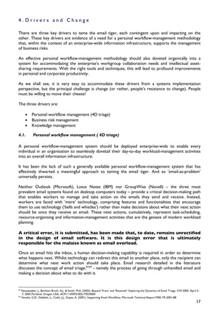 4.Drivers and Change

There are three key drivers to tame the email tiger, each contingent upon and impacting on the
other. These key drivers are evidence of a need for a personal workflow-management methodology
that, within the context of an enterprise-wide information infrastructure, supports the management
of business risks.

An effective personal workflow-management methodology should also dovetail organically into a
system for accommodating the enterprise’s workgroup collaboration needs and intellectual asset-
sharing requirements. With the right tools and techniques, this will lead to profound improvements
in personal and corporate productivity.

As we shall see, it is very easy to accommodate these drivers from a systems implementation
perspective, but the principal challenge is change (or rather, people’s resistance to change). People
must be willing to move their cheese!

The three drivers are:

        •    Personal workflow management (4D triage)
        •    Business risk management
        •    Knowledge management

4.1.          Personal workflow management ( 4D triage)

A personal workflow-management system should be deployed enterprise-wide to enable every
individual in an organisation to seamlessly dovetail their day-to-day workload-management activities
into an overall information infrastructure.

It has been the lack of such a generally available personal workflow-management system that has
effectively thwarted a meaningful approach to taming the email tiger. And so ‘email-as-problem’
universally persists.

Neither Outlook (Microsoft), Lotus Notes (IBM) nor GroupWise (Novell) – the three most
prevalent email systems found on desktop computers today – provide a critical decision-making path
that enables workers to manage and take action on the emails they send and receive. Instead,
workers are faced with ‘mere’ technology, comprising features and functionalities that encourage
them to use technology (‘bells and whistles’) rather than make decisions about what their next action
should be once they receive an email. These next actions, cumulatively, represent task-scheduling,
resource-organising and information-management activities that are the genesis of modern workload
planning.

A critical error, it is submitted, has been made that, to date, remains unrectified
in the design of email software. It is this design error that is ultimately
responsible for the malaise known as email overload.

Once an email hits the inbox, a human decision-making capability is required in order to determine
what happens next. Whilst technology can redirect this email to another place, only the recipient can
determine what next work action should take place. Email research detailed in the literature
discusses the concept of email triage,63,64 - namely the process of going through unhandled email and
making a decision about what to do with it.


63
     Neustaedter, J., Berheim Brush, A.J., & Smith, M.A. (2005). Beyond ‘From’ and ‘Received’: Exploring the Dynamics of Email Triage. CHI 2005, April 2-
     7, 2005 Portland, Oregon USA, ACM 1-59593-002-7/05/0004
64
     Venolia, G.D., Dabbish, L., Cadiz, J.J., Gupta, A. (2001). Supporting Email Workflow, Microsoft Technical Report MSR-TR-2001-88
                                                                                                                                                      17
 