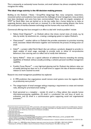 This is necessarily an exclusively human function, and email software has almost completely failed to
recognise this reality.

The ideal triage activity is the 4D decision-making process.

Building on the Outlook / Notes / GroupWise design-logic flaw, many companies, researchers,
renowned authors and academics have examined the challenges of email management; many products
have been developed, and some have been commercialised. None, with the singular exception of
GTD65 by David Allen, have yet latched on to the key reality that a human being has to make an
organising decision about any email sent or received. It is that decision-making dynamic that forms
the crucial point of interface between technology and the humans who must work with it.

Commercial offerings that have emerged in an effort to deal with ‘email-as-problem’ include:

     •     Nelson Email Organizer66 - an Outlook add-on that shows myriad views of emails, e.g. by
           date, by sender, by attachment etc., creating a cataloguing system to replace Outlook’s.

     •     Clearcontext67 - another add-on to Outlook that provides automation to prioritise incoming
           email, associates related information together and mechanises the process of taking action on
           email.

     •     Xobni68 - a project called North Beach (but yet without a product), designed to provide in-
           depth analysis of email usage, seemingly to provide tools to advise of non-productive
           behaviours, thus coercing users to reflect and to rectify their behaviour.

     •     Sperry Addins69 - these are a typical collection of additional features extending the existing
           capabilities of Outlook without actually providing a cohesive personal workflow-management
           capability.

     •     Franklin Covey Planner70 - a very high-level planning tool for Outlook that delivers value out
           of weekly planning but does not in or of itself drive or support the idea of decision-making in
           relation to work received via email.

Research into email management possibilities has explored:

     •     A 1992 prediction that organisations would remove email systems once the negative effects
           on productivity were proven.71

     •     The categorisation of email messages without imposing a requirement to create and maintain
           rules, allowing for prioritised email reading.72

     •     Email perceived as a metaphor - namely (1) email is a filing cabinet that extends human
           information-processing capabilities, (2) email is a production line and locus of work co-
           ordination, and (3) email is a communication genre supporting social and organisational
           processes.73



65
   http://www.davidco.com/store/other.php. GTD is provocative, well respected and grounded in solid logic of productivity and effectiveness. However,
   the interpretation of Mr. Allen’s concepts by software engineers in the design of the Add-in for Outlook makes for a somewhat artificial experience
   for its users and has not reached any critical mass in the enterprise marketplace.
66
   http://www.caelo.com
67
   http://www.clearcontext.com
68
   http://www.xobni.com
69
   http://www.sperrysoftware.com/Outlook/default.asp
70
   http://shopping.franklincovey.com/shopping/catalog/productsoftware.jsp?id=prod289&sc=0605-planplus_outlook_spotlight&c=0605-
   planplus_outlook_spotlight&product=PlanPlusforMicrosoftOutlook
71
   Pickering, J.M. & King, J.L. (1992). Hardwiring weak ties: Individual and institutional issues in computer mediated communication, Proc. CSCW 92, 356-
   361.
72
   Balter, O., Sidner, C.L., (2002) Bifrost Inbox Organizer: giving users control over the inbox. ACM ISBN 1-158113-616-1/02/0010
73
   Ducheneaut N., & Watts L.A. (2005). In Search of Coherence: A Review of Email Research. HCI, 2005, Vol 20, pp. 11-48
                                                                                                                                                      18
 