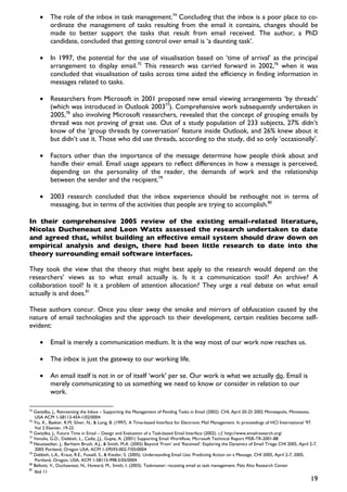 •     The role of the inbox in task management.74 Concluding that the inbox is a poor place to co-
           ordinate the management of tasks resulting from the email it contains, changes should be
           made to better support the tasks that result from email received. The author, a PhD
           candidate, concluded that getting control over email is ‘a daunting task’.

     •     In 1997, the potential for the use of visualisation based on ‘time of arrival’ as the principal
           arrangement to display email.75 This research was carried forward in 2002,76 when it was
           concluded that visualisation of tasks across time aided the efficiency in finding information in
           messages related to tasks.

     •     Researchers from Microsoft in 2001 proposed new email viewing arrangements ‘by threads’
           (which was introduced in Outlook 200377). Comprehensive work subsequently undertaken in
           2005,78 also involving Microsoft researchers, revealed that the concept of grouping emails by
           thread was not proving of great use. Out of a study population of 233 subjects, 27% didn’t
           know of the ‘group threads by conversation’ feature inside Outlook, and 26% knew about it
           but didn’t use it. Those who did use threads, according to the study, did so only ‘occasionally’.

     •     Factors other than the importance of the message determine how people think about and
           handle their email. Email usage appears to reflect differences in how a message is perceived,
           depending on the personality of the reader, the demands of work and the relationship
           between the sender and the recipient.79

     •     2003 research concluded that the inbox experience should be rethought not in terms of
           messaging, but in terms of the activities that people are trying to accomplish.80

In their comprehensive 2005 review of the existing email-related literature,
Nicolas Ducheneaut and Leon Watts assessed the research undertaken to date
and agreed that, whilst building an effective email system should draw down on
empirical analysis and design, there had been little research to date into the
theory surrounding email software interfaces.

They took the view that the theory that might best apply to the research would depend on the
researchers’ views as to what email actually is. Is it a communication tool? An archive? A
collaboration tool? Is it a problem of attention allocation? They urge a real debate on what email
actually is and does.81

These authors concur. Once you clear away the smoke and mirrors of obfuscation caused by the
nature of email technologies and the approach to their development, certain realities become self-
evident:

     •     Email is merely a communication medium. It is the way most of our work now reaches us.

     •     The inbox is just the gateway to our working life.

     •     An email itself is not in or of itself ‘work’ per se. Our work is what we actually do. Email is
           merely communicating to us something we need to know or consider in relation to our
           work.

74
   Gwizdka, J., Reinventing the Inbox – Supporting the Management of Pending Tasks in Email (2002). CHI, April 20-25 2002 Minneapolis, Minnesota,
   USA ACM 1-58113-454-1/02/0004
75
   Yiu, K., Baeker, R.M, Silver, N., & Long, B. (1997). A Time-based Interface for Electronic Mail Management. In proceedings of HCI International ’97.
   Vol 2 Elsevier, 19-22
76
   Gwizdka, J., Future Time in Email – Design and Evaluation of a Task-based Email Interface (2002). c.f. http://www.emailresearch.org/
77
   Venolia, G.D., Dabbish, L., Cadiz, J.J., Gupta, A. (2001) Supporting Email Workflow, Microsoft Technical Report MSR-TR-2001-88
78
   Neustaedter, J., Berheim Brush, A.J., & Smith, M.A. (2005) Beyond ‘From’ and ‘Received’: Exploring the Dynamics of Email Triage CHI 2005, April 2-7,
   2005 Portland, Oregon USA, ACM 1-59593-002-7/05/0004
79
   Dabbish, L.A., Kraut, R.E., Fussell, S., & Kiesler, S. (2005). Understanding Email Use: Predicting Action on a Message. CHI 2005, April 2-7, 2005,
   Portland, Oregon, USA, ACM 1-58113-998-5/05/0004
80
   Bellotti, V., Ducheaneat, N., Howard, M., Smith, I. (2003). Taskmaster: recasting email as task management. Palo Alto Research Center
81
   Ibid 11
                                                                                                                                                   19
 