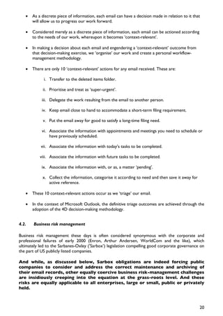 •   As a discrete piece of information, each email can have a decision made in relation to it that
       will allow us to progress our work forward.

   •   Considered merely as a discrete piece of information, each email can be actioned according
       to the needs of our work, whereupon it becomes ‘context-relevant’.

   •   In making a decision about each email and engendering a ‘context-relevant’ outcome from
       that decision-making exercise, we ‘organise’ our work and create a personal workflow-
       management methodology.

   •   There are only 10 ‘context-relevant’ actions for any email received. These are:

             i. Transfer to the deleted items folder.

            ii. Prioritise and treat as ‘super-urgent’.

            iii. Delegate the work resulting from the email to another person.

            iv. Keep email close to hand to accommodate a short-term filing requirement.

            v. Put the email away for good to satisfy a long-time filing need.

            vi. Associate the information with appointments and meetings you need to schedule or
                have previously scheduled.

           vii. Associate the information with today’s tasks to be completed.

           viii. Associate the information with future tasks to be completed.

            ix. Associate the information with, or as, a matter ‘pending’.

            x. Collect the information, categorise it according to need and then save it away for
               active reference.

   •   These 10 context-relevant actions occur as we ‘triage’ our email.

   •   In the context of Microsoft Outlook, the definitive triage outcomes are achieved through the
       adoption of the 4D decision-making methodology.


4.2.   Business risk management

Business risk management these days is often considered synonymous with the corporate and
professional failures of early 2000 (Enron, Arthur Andersen, WorldCom and the like), which
ultimately led to the Sarbanes-Oxley (’Sarbox’) legislation compelling good corporate governance on
the part of US publicly listed companies.

And while, as discussed below, Sarbox obligations are indeed forcing public
companies to consider and address the correct maintenance and archiving of
their email records, other equally coercive business risk-management challenges
are insidiously creeping into the equation at the grass-roots level. And these
risks are equally applicable to all enterprises, large or small, public or privately
held.



                                                                                                    20
 