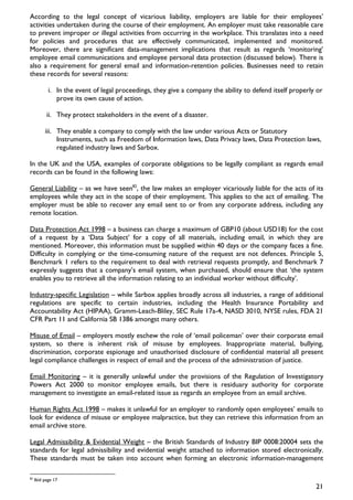 According to the legal concept of vicarious liability, employers are liable for their employees’
activities undertaken during the course of their employment. An employer must take reasonable care
to prevent improper or illegal activities from occurring in the workplace. This translates into a need
for policies and procedures that are effectively communicated, implemented and monitored.
Moreover, there are significant data-management implications that result as regards ‘monitoring’
employee email communications and employee personal data protection (discussed below). There is
also a requirement for general email and information-retention policies. Businesses need to retain
these records for several reasons:

            i. In the event of legal proceedings, they give a company the ability to defend itself properly or
               prove its own cause of action.

           ii. They protect stakeholders in the event of a disaster.

          iii. They enable a company to comply with the law under various Acts or Statutory
               Instruments, such as Freedom of Information laws, Data Privacy laws, Data Protection laws,
               regulated industry laws and Sarbox.

In the UK and the USA, examples of corporate obligations to be legally compliant as regards email
records can be found in the following laws:

General Liability – as we have seen82, the law makes an employer vicariously liable for the acts of its
employees while they act in the scope of their employment. This applies to the act of emailing. The
employer must be able to recover any email sent to or from any corporate address, including any
remote location.

Data Protection Act 1998 – a business can charge a maximum of GBP10 (about USD18) for the cost
of a request by a ‘Data Subject’ for a copy of all materials, including email, in which they are
mentioned. Moreover, this information must be supplied within 40 days or the company faces a fine.
Difficulty in complying or the time-consuming nature of the request are not defences. Principle 5,
Benchmark 1 refers to the requirement to deal with retrieval requests promptly, and Benchmark 7
expressly suggests that a company’s email system, when purchased, should ensure that ‘the system
enables you to retrieve all the information relating to an individual worker without difficulty’.

Industry-specific Legislation – while Sarbox applies broadly across all industries, a range of additional
regulations are specific to certain industries, including the Health Insurance Portability and
Accountability Act (HIPAA), Gramm-Leach-Bliley, SEC Rule 17a-4, NASD 3010, NYSE rules, FDA 21
CFR Part 11 and California SB 1386 amongst many others.

Misuse of Email – employers mostly eschew the role of ‘email policeman’ over their corporate email
system, so there is inherent risk of misuse by employees. Inappropriate material, bullying,
discrimination, corporate espionage and unauthorised disclosure of confidential material all present
legal compliance challenges in respect of email and the process of the administration of justice.

Email Monitoring – it is generally unlawful under the provisions of the Regulation of Investigatory
Powers Act 2000 to monitor employee emails, but there is residuary authority for corporate
management to investigate an email-related issue as regards an employee from an email archive.

Human Rights Act 1998 – makes it unlawful for an employer to randomly open employees’ emails to
look for evidence of misuse or employee malpractice, but they can retrieve this information from an
email archive store.

Legal Admissibility & Evidential Weight – the British Standards of Industry BIP 0008:20004 sets the
standards for legal admissibility and evidential weight attached to information stored electronically.
These standards must be taken into account when forming an electronic information-management

82
     Ibid page 17
                                                                                                           21
 