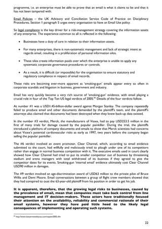 programme, i.e. an enterprise must be able to prove that an email is what it claims to be and that it
has not been tampered with.

Email Policies – the UK Advisory and Conciliation Service Code of Practice on Disciplinary
Procedures, Section 1 paragraph 5 urges every organisation to have an Email Use policy.

So legal compliance is the key driver for a risk-management strategy covering the information assets
of any enterprise. The experience common to all is reflected in the following:

       •     Businesses have a duty of care in relation to their information assets.

       •     For many enterprises, there is non-systematic management and lack of strategic intent as
             regards email, resulting in a proliferation of personal information silos.

       •     These silos create information pools over which the enterprise is unable to apply any
             systematic corporate governance procedures or controls.

       •     As a result, it is difficult (or impossible) for the organisation to ensure statutory and
             regulatory compliance in respect of email records.

These risks are becoming ever-more apparent as ‘smoking-gun’ emails appear every so often in
corporate scandals and litigation in business, government and industry.

Email has very quickly become a very rich source of ’smoking-gun’ evidence, with email playing a
crucial role in four of the Top Ten US legal verdicts of 2005.83 Details of the four verdicts follow.

At number #1 was a USD1.45-billion-dollar award against Morgan Stanley. The company repeatedly
failed to produce email and other documents demanded by the plaintiff's team, and the plaintiff's
attorneys also claimed that documents had been destroyed when they knew back-up data existed.

In the number #3 verdict, Merck, the manufacturers of Vioxx, had to pay USD253.5 million in the
first of many trials for damage caused by the popular painkiller. During the trial, the plaintiffs
introduced a plethora of company documents and emails to show that Merck scientists had concerns
about Vioxx’s potential cardiovascular risks as early as 1997, two years before the company began
selling the popular painkiller.

The #6 verdict involved an event promoter, Clear Channel, which, according to email evidence
submitted to the court, had willfully and maliciously tried to plough under one of its competitors
rather than engage in normal business competition with it. The executive emails used in court clearly
showed how Clear Channel had tried to put its smaller competitor out of business by threatening
stadium and arena managers with total withdrawal of its business if they agreed to give the
competitor dates for its events. Smoking-gun ‘internal email’ evidence ultimately cost Clear Channel
USD90 million in damages.

The #9 verdict involved an age-discrimination award of USD63 million to the private pilot of Bruce
Willis and Demi Moore. Email conversations between a group of flight crew members showed that
they had conspired to oust the 63-year-old plaintiff from his position in order to get his job.

It is apparent, therefore, that the growing legal risks to businesses, caused by
the prevalence of email, mean that companies must take back control from line
management and IT decision-makers. These actors have traditionally focused
their attention on the availability, reliability and commercial rationale of their
email systems, however they have paid little heed to the likely legal
consequences of implementing and operating such systems.

83
     http://www.lawyersweeklyusa.com/topten2005.cfm


                                                                                                         22
 