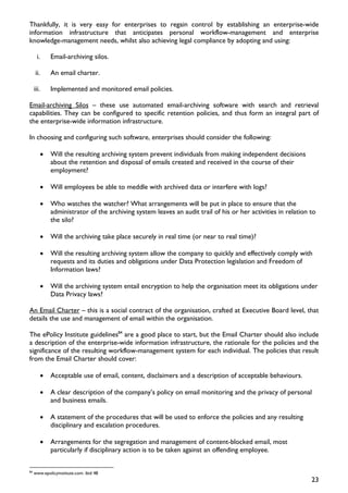Thankfully, it is very easy for enterprises to regain control by establishing an enterprise-wide
information infrastructure that anticipates personal workflow-management and enterprise
knowledge-management needs, whilst also achieving legal compliance by adopting and using:

      i.       Email-archiving silos.

     ii.       An email charter.

     iii.      Implemented and monitored email policies.

Email-archiving Silos – these use automated email-archiving software with search and retrieval
capabilities. They can be configured to specific retention policies, and thus form an integral part of
the enterprise-wide information infrastructure.

In choosing and configuring such software, enterprises should consider the following:

           •   Will the resulting archiving system prevent individuals from making independent decisions
               about the retention and disposal of emails created and received in the course of their
               employment?

           •   Will employees be able to meddle with archived data or interfere with logs?

           •   Who watches the watcher? What arrangements will be put in place to ensure that the
               administrator of the archiving system leaves an audit trail of his or her activities in relation to
               the silo?

           •   Will the archiving take place securely in real time (or near to real time)?

           •   Will the resulting archiving system allow the company to quickly and effectively comply with
               requests and its duties and obligations under Data Protection legislation and Freedom of
               Information laws?

           •   Will the archiving system entail encryption to help the organisation meet its obligations under
               Data Privacy laws?

An Email Charter – this is a social contract of the organisation, crafted at Executive Board level, that
details the use and management of email within the organisation.

The ePolicy Institute guidelines84 are a good place to start, but the Email Charter should also include
a description of the enterprise-wide information infrastructure, the rationale for the policies and the
significance of the resulting workflow-management system for each individual. The policies that result
from the Email Charter should cover:

           •   Acceptable use of email, content, disclaimers and a description of acceptable behaviours.

           •   A clear description of the company’s policy on email monitoring and the privacy of personal
               and business emails.

           •   A statement of the procedures that will be used to enforce the policies and any resulting
               disciplinary and escalation procedures.

           •   Arrangements for the segregation and management of content-blocked email, most
               particularly if disciplinary action is to be taken against an offending employee.

84
     www.epolicyinstitute.com: ibid 48
                                                                                                                23
 
