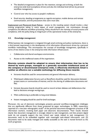 •   The detailed arrangements in place for the retention, storage and archiving, at both the
               enterprise-wide level (compliance driven) and also the individual level (driven by personal
               workflow management).

           •   Control over who has access to people’s mailboxes.

           •   Email security, detailing arrangements as regards encryption, mobile devices and remote
               communication, and the precautions that users must take.

Implemented and Monitored Email Policies - access to the resulting system should involve a clear
training programme taking in every aspect of email management, risk minimisation through
compliance and effective workflow processing. Policy should form the mainstay of actual practice and
compliance, with the policy being an integral part of the operational modus of the enterprise.


4.3.           Knowledge management

While business risk management is mitigated through email archiving and policy mechanisms, there is
a third pivotal requirement in the development of an information infrastructure driven by a personal
workflow methodology. This encompasses the concept of knowledge management, specifically in
terms of two distinct areas in the enterprise-wide information infrastructure:

      i.       Collaborative and shared workspace environments.

     ii.       Access to the intellectual assets of the organisation.

Discrete systems should be adopted to ensure that information that has to be
shared by work-groups, managed as a generally accessible intellectual asset of
the company or disseminated enterprise-wide, is effectively distributed. Email is
neither an effective nor a suitable technology for diffusing these records:

           •   Intranets should be used for announcements and general information delivery.

           •   Web-based collaboration forums such as SharePoint should be used for discussions between
               project teams or communities of interest, and for the sharing of collaborative documents and
               files.

           •   Intranet discussion boards should be used to record written debates and deliberations that
               lead to decisions amongst workgroups.

           •   Web conferencing is preferable to long email debates.

           •   Instant messaging should be used for brief exchanges.

Moreover, the use of electronic technologies presents personal workflow-management challenges
that are significantly different from those presented by paper technologies. In 2005, researchers
reported on a two-year ethnographic study85 of the personal document-management practices of 28
information workers, involving both paper and electronic documentation. Their results showed
clearly that document management is strongly related to task management, and that present digital
tools do not properly support the two critical user needs related to task management: (1)
documents need to be embedded together with meaningful task-related information, and: (2)
documents need to be easily managed and readily accessible as the task is moved forward as the
work progresses.



85
     Bodarenko & Janssen (2005). Documents at Hand: Learning from Paper to Improve Digital Technologies, CHI 2005 ACM 1-58113-998-5/05/0004
                                                                                                                                              24
 