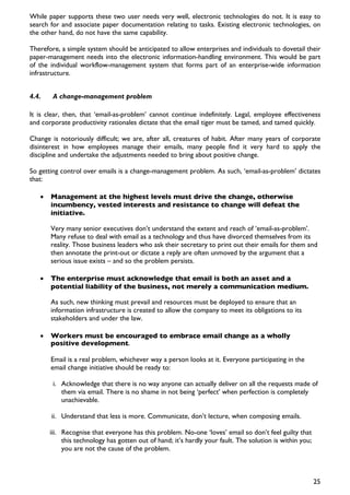 While paper supports these two user needs very well, electronic technologies do not. It is easy to
search for and associate paper documentation relating to tasks. Existing electronic technologies, on
the other hand, do not have the same capability.

Therefore, a simple system should be anticipated to allow enterprises and individuals to dovetail their
paper-management needs into the electronic information-handling environment. This would be part
of the individual workflow-management system that forms part of an enterprise-wide information
infrastructure.


4.4.    A change-management problem

It is clear, then, that ‘email-as-problem’ cannot continue indefinitely. Legal, employee effectiveness
and corporate productivity rationales dictate that the email tiger must be tamed, and tamed quickly.

Change is notoriously difficult; we are, after all, creatures of habit. After many years of corporate
disinterest in how employees manage their emails, many people find it very hard to apply the
discipline and undertake the adjustments needed to bring about positive change.

So getting control over emails is a change-management problem. As such, ‘email-as-problem’ dictates
that:

   •   Management at the highest levels must drive the change, otherwise
       incumbency, vested interests and resistance to change will defeat the
       initiative.

       Very many senior executives don’t understand the extent and reach of ‘email-as-problem’.
       Many refuse to deal with email as a technology and thus have divorced themselves from its
       reality. Those business leaders who ask their secretary to print out their emails for them and
       then annotate the print-out or dictate a reply are often unmoved by the argument that a
       serious issue exists – and so the problem persists.

   •   The enterprise must acknowledge that email is both an asset and a
       potential liability of the business, not merely a communication medium.

       As such, new thinking must prevail and resources must be deployed to ensure that an
       information infrastructure is created to allow the company to meet its obligations to its
       stakeholders and under the law.

   •   Workers must be encouraged to embrace email change as a wholly
       positive development.

       Email is a real problem, whichever way a person looks at it. Everyone participating in the
       email change initiative should be ready to:

        i. Acknowledge that there is no way anyone can actually deliver on all the requests made of
           them via email. There is no shame in not being ‘perfect’ when perfection is completely
           unachievable.

       ii. Understand that less is more. Communicate, don’t lecture, when composing emails.

       iii. Recognise that everyone has this problem. No-one ‘loves’ email so don’t feel guilty that
            this technology has gotten out of hand; it’s hardly your fault. The solution is within you;
            you are not the cause of the problem.



                                                                                                          25
 