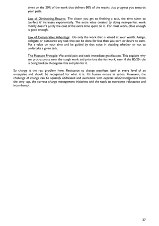 time) on the 20% of the work that delivers 80% of the results that progress you towards
          your goals.

          Law of Diminishing Returns: The closer you get to finishing a task, the time taken to
          ‘perfect it’ increases exponentially. The extra value created by doing near-perfect work
          mostly doesn’t justify the cost of the extra time spent on it. For most work, close enough
          is good enough.

          Law of Comparative Advantage: Do only the work that is valued at your worth. Assign,
          delegate or outsource any task that can be done for less than you earn or desire to earn.
          Put a value on your time and be guided by that value in deciding whether or not to
          undertake a given task.

          The Pleasure Principle: We avoid pain and seek immediate gratification. This explains why
          we procrastinate over the tough work and prioritise the fun work, even if the 80/20 rule
          is being broken. Recognise this and plan for it.

So change is the real problem here. Resistance to change manifests itself at every level of an
enterprise and should be recognised for what it is. It’s human nature in action. However, the
challenge of change can be squarely addressed and overcome with express acknowledgement from
the very top, the correct change management initiatives and the tools to overcome reluctance and
incumbency.




                                                                                                 27
 