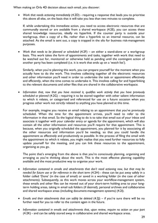 When making an Orla 4D decision about each email, you discover:

   •   Work that needs actioning immediately (4.2D) - requiring a response that leads you to prioritise
       this above all else, on the basis that it will take you less than two minutes to complete.

       If, while undertaking this immediate action, you need to access electronic resources that are
       communally stored or are available from a shared workspace (4.2E), you can access these
       shared knowledge resources, ideally via hyperlink. If the counter party is outside your
       workgroup, then a copy of a file, rather than a hyperlink to an internal resource, can be
       attached. As the email is sent out, a copy is trapped in the silo for business risk-management
       purposes.

   •   Work that needs to be planned or scheduled (4.2F) – on either a stand-alone or a workgroup
       basis. This work takes the form of appointments and tasks, together with work that need to
       be watched out for, monitored or otherwise held as pending until the contingent action of
       another party has been completed (i.e. it is work that ends up on a ‘watch list’).

       Similarly, when you’re planning this work, you can prepare yourself for the moment when you
       actually have to do the work. This involves collecting together all the electronic resources
       and other information you’ll need in order to undertake the task or appointment effectively
       and efficiently, when the time comes to undertake it. This involves calling for and hyperlinking
       to the relevant documents and other files that are shared in the collaborative workspace.

   •   Information that, now that you have received it, qualifies work activity that you have previously
       scheduled or planned (4.2G) - requiring it to be stored together with other salient information
       to which it relates, or categorised and referenced for use on a future occasion when you
       progress other work not strictly related to anything you have planned at this time.

       For example, imagine you receive an email relating to an appointment that you’ve previously
       scheduled. When the time for the appointment arrives, you’ll need to refer to the
       information in that email. So the logical thing to do is to take that email out of your inbox and
       associate it together with your calendar entry or agenda for the appointment, which will also
       contain all the other information and resources you’ll require for that appointment. This is
       because, when you originally scheduled the appointment, you planned for it by associating all
       the other resources and information you’d be needing, so that you could handle the
       appointment as effectively and productively as possible. In the process of filing the email with
       the appointment to which it relates, you might realise that you need further resources to fully
       update yourself for the meeting, and you can link these resources to the appointment,
       organising as you go.

       The point that’s emerging from the above is that you’re consciously planning, organising and
       arranging as you’re thinking about the work. This is the most effective planning capability
       available and the most productive way to organise your work.

   •   Information contained in emails and attachments that don’t need actioning now, but that may be
       needed for future use or for reference in the short term (4.2H) - these can be put away safely in a
       folder called ‘Done’ (in the case of email) or saved in a working folder (in the case of other
       attachments). Subsequently, as this work moves across your workflow-management system,
       these emails and other files can be moved out of your short-term holding area to your long-
       term holding areas, taking in email sub folders (if desired), personal archives and collaborative
       and shared workspace areas (including document-management systems) (4.2I).

   •   Emails and their attachments that can safely be deleted (4.2J) – if you’re sure there will be no
       further need for you to refer to the content again in the future.

   •   Information contained in emails and attachments that, upon review, require no action on your part
       (4.2K) - and can be safely stored away in collaborative and shared workspace areas.
                                                                                                     29
 