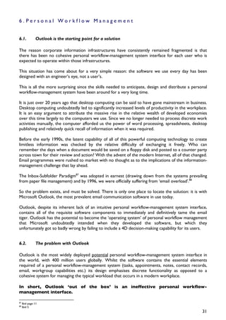 6.Personal Workflow Management


6.1.           Outlook is the starting point for a solution

The reason corporate information infrastructures have consistently remained fragmented is that
there has been no cohesive personal workflow-management system interface for each user who is
expected to operate within those infrastructures.

This situation has come about for a very simple reason: the software we use every day has been
designed with an engineer’s eye, not a user’s.

This is all the more surprising since the skills needed to anticipate, design and distribute a personal
workflow-management system have been around for a very long time.

It is just over 20 years ago that desktop computing can be said to have gone mainstream in business.
Desktop computing undoubtedly led to significantly increased levels of productivity in the workplace.
It is an easy argument to attribute the massive rise in the relative wealth of developed economies
over this time largely to the computers we use. Since we no longer needed to process discrete work
activities manually, the computer afforded us the power of word processing, spreadsheets, desktop
publishing and relatively quick recall of information when it was required.

Before the early 1990s, the latent capability of all of this powerful computing technology to create
limitless information was checked by the relative difficulty of exchanging it freely. Who can
remember the days when a document would be saved on a floppy disk and posted to a counter party
across town for their review and action? With the advent of the modern Internet, all of that changed.
Email programmes were rushed to market with no thought as to the implications of the information-
management challenge that lay ahead.

The Inbox-Subfolder Paradigm87 was adopted in earnest (drawing down from the systems prevailing
from paper file management) and by 1996, we were officially suffering from ‘email overload’.88

So the problem exists, and must be solved. There is only one place to locate the solution: it is with
Microsoft Outlook, the most prevalent email communication software in use today.

Outlook, despite its inherent lack of an intuitive personal workflow-management system interface,
contains all of the requisite software components to immediately and definitively tame the email
tiger. Outlook has the potential to become the ‘operating system’ of personal workflow management
that Microsoft undoubtedly intended when they developed the software, but which they
unfortunately got so badly wrong by failing to include a 4D decision-making capability for its users.


6.2.           The problem with Outlook

Outlook is the most widely deployed potential personal workflow-management system interface in
the world, with 400 million users globally. Whilst the software contains the essential elements
required of a personal workflow-management system (tasks, appointments, notes, contact records,
email, workgroup capabilities etc.) its design emphasises discrete functionality as opposed to a
cohesive system for managing the typical workload that occurs in a modern workplace.

In short, Outlook ‘out of the box’ is an ineffective personal workflow-
management interface.

87
     Ibid page 11
88
     Ibid 5
                                                                                                    31
 