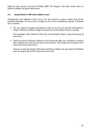 Sadly, the same remains true even of Outlook 2007. The changes in the latest version focus on
software usability, not system effectiveness.


6.3.    Using Outlook in 400 million different ways

Consequently, each individual is left to his or her own devices to create a system from all this
powerful technology. This has proven a bridge too far for the overwhelming majority of Outlook
users. Consider:

   •   The vast majority of people using Outlook today do not have the personal wherewithal to
       design an effective workflow-management system out of the software they use everyday.

       The knowledge, whilst simple for those who are technically minded, is beyond the grasp of
       most users.

   •   Typical consumers of business software to do not have the skills, time, inclination or need to
       learn anything more than the very basics of the software. They simply want to perform their
       work at the most practical level.

       Contrary to what the people at Microsoft would like to believe, the vast majority of Outlook
       users are using it only to send, receive and store email.




                                                                                                  32
 