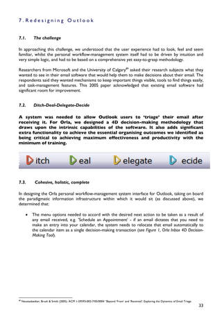 7.Redesigning Outlook


7.1.          The challenge

In approaching this challenge, we understood that the user experience had to look, feel and seem
familiar, whilst the personal workflow-management system itself had to be driven by intuition and
very simple logic, and had to be based on a comprehensive yet easy-to-grasp methodology.

Researchers from Microsoft and the University of Calgary89 asked their research subjects what they
wanted to see in their email software that would help them to make decisions about their email. The
respondents said they wanted mechanisms to keep important things visible, tools to find things easily,
and task-management features. This 2005 paper acknowledged that existing email software had
significant room for improvement.


7.2.          Ditch-Deal-Delegate-Decide

A system was needed to allow Outlook users to ‘triage’ their email after
receiving it. For Orla, we designed a 4D decision-making methodology that
draws upon the intrinsic capabilities of the software. It also adds significant
extra functionality to achieve the essential organising outcomes we identified as
being critical to achieving maximum effectiveness and productivity with the
minimum of training.




7.3.           Cohesive, holistic, complete

In designing the Orla personal workflow-management system interface for Outlook, taking on board
the paradigmatic information infrastructure within which it would sit (as discussed above), we
determined that:

        •    The menu options needed to accord with the desired next action to be taken as a result of
             any email received, e.g. ’Schedule an Appointment’ - if an email dictates that you need to
             make an entry into your calendar, the system needs to relocate that email automatically to
             the calendar item as a single decision-making transaction (see Figure 1, Orla Inbox 4D Decision-
             Making Tool).




89
     Neustadaedter, Brush & Smith (2005). ACM 1-59593-002-7/05/0004 “Beyond ‘From’ and ‘Received’: Exploring the Dynamics of Email Triage
                                                                                                                                            33
 