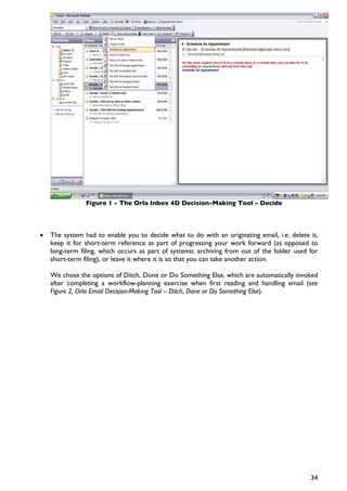 Figure 1 - The Orla Inbox 4D Decision-Making Tool – Decide




•   The system had to enable you to decide what to do with an originating email, i.e. delete it,
    keep it for short-term reference as part of progressing your work forward (as opposed to
    long-term filing, which occurs as part of systemic archiving from out of the folder used for
    short-term filing), or leave it where it is so that you can take another action.

    We chose the options of Ditch, Done or Do Something Else, which are automatically invoked
    after completing a workflow-planning exercise when first reading and handling email (see
    Figure 2, Orla Email Decision-Making Tool – Ditch, Done or Do Something Else).




                                                                                             34
 