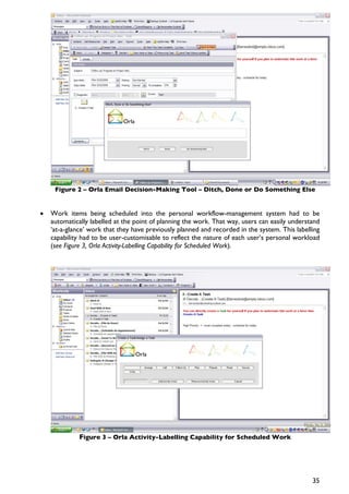 Figure 2 – Orla Email Decision-Making Tool – Ditch, Done or Do Something Else


•   Work items being scheduled into the personal workflow-management system had to be
    automatically labelled at the point of planning the work. That way, users can easily understand
    ‘at-a-glance’ work that they have previously planned and recorded in the system. This labelling
    capability had to be user-customisable to reflect the nature of each user’s personal workload
    (see Figure 3, Orla Activity-Labelling Capability for Scheduled Work).




              Figure 3 – Orla Activity-Labelling Capability for Scheduled Work




                                                                                                35
 
