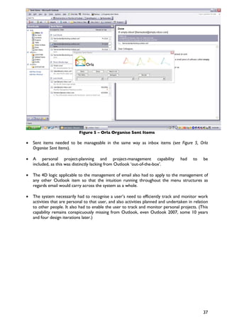 Figure 5 – Orla Organise Sent Items

•   Sent items needed to be manageable in the same way as inbox items (see Figure 5, Orla
    Organise Sent Items).

•   A personal project-planning and project-management capability                    had    to    be
    included, as this was distinctly lacking from Outlook ‘out-of-the-box’.

•   The 4D logic applicable to the management of email also had to apply to the management of
    any other Outlook item so that the intuition running throughout the menu structures as
    regards email would carry across the system as a whole.

•   The system necessarily had to recognise a user’s need to efficiently track and monitor work
    activities that are personal to that user, and also activities planned and undertaken in relation
    to other people. It also had to enable the user to track and monitor personal projects. (This
    capability remains conspicuously missing from Outlook, even Outlook 2007, some 10 years
    and four design iterations later.)




                                                                                                  37
 