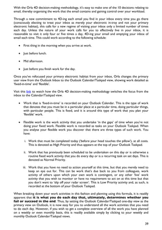 With the Orla 4D decision-making methodology, it’s easy to make one of the 10 decisions relating to
email, thereby organising the work that the email contains and gaining control over your workload.

Through a new commitment to 4D-ing each email you find in your inbox every time you go there
(consciously electing to treat your inbox as merely your electronic in-tray and not your primary
electronic habitat), this calls for a new regime of visiting your inbox only a limited number of times
each day. Unless the nature of your work calls for you to effectively live in your inbox, it is
reasonable to visit it only four or five times a day, 4D-ing your email and emptying your inbox of
email each time. This could work according to the following schedule:

   •   First thing in the morning when you arrive at work.

   •   Just before lunch.

   •   Mid afternoon.

   •   Just before you finish work for the day.

Once you’ve refocused your primary electronic habitat from your inbox, Orla changes the primary
user view from the Outlook Inbox to the Outlook Calendar/Taskpad view, showing work detailed as
‘fixed-in-time’ and ‘flexible’.

Visit this link to watch how the Orla 4D decision-making methodology switches the focus from the
inbox to the Calendar/Taskpad view.

   •   Work that is ‘fixed-in-time’ is recorded on your Outlook Calendar. This is the type of work
       that denotes that you must be in a particular place at a particular time, doing particular things,
       with particular people. This is fixed, and it is around this type of work that you plan your
       ‘flexible’ work.

   •   Flexible work is the work activity that you undertake ‘in the gaps’ of time when you’re not
       doing your fixed work. Flexible work is recorded as tasks on your Outlook Taskpad. When
       you analyse your flexible work you discover that there are three types of such work. You
       have:

        i. Work that must be completed today (‘before your head touches the pillow’), at all costs.
           This is denoted as High Priority and thus appears at the top of your Outlook Taskpad.

       ii. Work that has previously been scheduled to be undertaken on this day or is otherwise a
           routine fixed work activity that you do every day or is a recurring task on set days. This is
           denoted as Normal Priority.

       iii. Work that you have no need to action yourself at this time, but that you merely need to
            keep an eye out for. This can be work that’s due back to you from colleagues, work
            activity of others upon which your own work is contingent, or any other ‘live’ work
            activity that you wish to monitor or have no requirement to act on at this time but that
            you don’t want to ‘slip off your radar screen’. This is Low Priority activity and, as such, is
            recorded at the bottom of your Outlook Taskpad.

When breaking down your work activities in this fashion and planning using this formula, it is readily
apparent that it is what you do each day that, ultimately, determines whether you
fail or succeed in the end. Thus, by setting the Outlook Calendar/Taskpad one-day view as the
primary view on Outlook, it is now easy for you to understand all the work activities that you need
to do each day. However, if you wish to get a complete overview of all the work you have planned
on a weekly or even monthly basis, this is readily available simply by clicking to your weekly and
monthly Outlook Calendar/Taskpad views.

                                                                                                       39
 