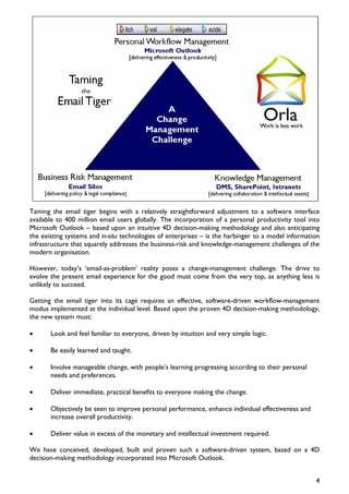 Taming the email tiger begins with a relatively straightforward adjustment to a software interface
available to 400 million email users globally. The incorporation of a personal productivity tool into
Microsoft Outlook – based upon an intuitive 4D decision-making methodology and also anticipating
the existing systems and in-situ technologies of enterprises – is the harbinger to a model information
infrastructure that squarely addresses the business-risk and knowledge-management challenges of the
modern organisation.

However, today’s ‘email-as-problem’ reality poses a change-management challenge. The drive to
evolve the present email experience for the good must come from the very top, as anything less is
unlikely to succeed.

Getting the email tiger into its cage requires an effective, software-driven workflow-management
modus implemented at the individual level. Based upon the proven 4D decision-making methodology,
the new system must:

•      Look and feel familiar to everyone, driven by intuition and very simple logic.

•      Be easily learned and taught.

•      Involve manageable change, with people’s learning progressing according to their personal
       needs and preferences.

•      Deliver immediate, practical benefits to everyone making the change.

•      Objectively be seen to improve personal performance, enhance individual effectiveness and
       increase overall productivity.

•      Deliver value in excess of the monetary and intellectual investment required.

We have conceived, developed, built and proven such a software-driven system, based on a 4D
decision-making methodology incorporated into Microsoft Outlook.


                                                                                                    4
 