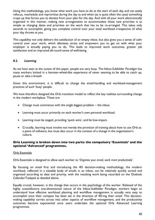 Using this methodology, you know what work you have to do at the start of each day and can easily
refocus, reschedule and reprioritise during the day as and when (as is quite often the case) something
crops up that forces you to deviate from your plan for the day. And with all your work electronically
organised in this manner, making new arrangements to accommodate these new priorities is as
simple as changing dates and priorities on the work that has to be re-arranged. This takes only
seconds to accomplish, giving you complete control over your total workload irrespective of what
your day throws at you.

This capability not only delivers the satisfaction of an empty inbox, but also gives you a sense of calm
control over your work, which alleviates stress and empowers you to get on with what your
employer is actually paying you to do. This leads to improved work outcomes, greater job
satisfaction and an improved all-round sense of well-being.


8.2.     Learning

As we have seen at the outset of this paper, people are very busy. The Inbox-Subfolder Paradigm has
many workers locked in a hamster-wheel-like experience of never seeming to be able to catch up,
pause or take a breath.

Given this environment, it is difficult to change the email-handling and workload-management
practices of such ‘busy’ people.

We have therefore designed the Orla transition model to reflect the key realities surrounding change
in the modern workplace. These are:

   •   Change must commence with the single biggest problem – the inbox.

   •   Learning must occur primarily on each worker’s own personal workload.

   •   Learning must be staged, providing ‘quick wins’, and be low-impact.

   •   Crucially, learning must involve not merely the provision of training about how to use Orla as
       a piece of software, but must also occur in the context of a change in the organisation’s
       culture.

Orla Learning is broken down into two parts: the compulsory ‘Essentials’ and the
optional ‘Advanced’ programmes.

Orla Essentials

Orla Essentials is designed to allow each worker to ‘Organise your email, work more productively’.

By focusing on email first and introducing the 4D decision-making methodology, the modern
workload, reflected in a sizeable body of emails in an inbox, can be relatively quickly sorted and
organised according to date and priority, with the resulting work being recorded on the Outlook
Calendar/Taskpad as detailed above.

Equally crucial, however, is the change that occurs in the psychology of the worker. Relieved of the
highly unsatisfactory one-dimensional nature of the Inbox-Subfolder Paradigm, workers begin to
understand how effective workload planning and workflow management is actually very easy to
accomplish once their compass has been set in the direction of 4D-ing their email. This decision-
making capability carries across into other aspects of workflow management, and the productivity
outcomes become exponential once users undertake the optional Orla Advanced Learning
programmes.

                                                                                                     40
 