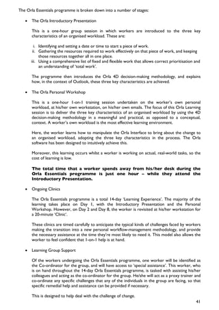 The Orla Essentials programme is broken down into a number of stages:

   •   The Orla Introductory Presentation

       This is a one-hour group session in which workers are introduced to the three key
       characteristics of an organised workload. These are:

         i. Identifying and setting a date or time to start a piece of work.
        ii. Gathering the resources required to work effectively on that piece of work, and keeping
            those resources together all in one place.
       iii. Using a comprehensive list of fixed and flexible work that allows correct prioritisation and
            an understanding of ‘total work’.

       The programme then introduces the Orla 4D decision-making methodology, and explains
       how, in the context of Outlook, these three key characteristics are achieved.

   •   The Orla Personal Workshop

       This is a one-hour 1-on-1 training session undertaken on the worker’s own personal
       workload, at his/her own workstation, on his/her own emails. The focus of this Orla Learning
       session is to deliver the three key characteristics of an organised workload by using the 4D
       decision-making methodology in a meaningful and practical, as opposed to a conceptual,
       context. A worker’s own workload is the most effective learning environment.

       Here, the worker learns how to manipulate the Orla Interface to bring about the change to
       an organised workload, adopting the three key characteristics in the process. The Orla
       software has been designed to intuitively achieve this.

       Moreover, this learning occurs whilst a worker is working on actual, real-world tasks, so the
       cost of learning is low.

       The total time that a worker spends away from his/her desk during the
       Orla Essentials programme is just one hour – while they attend the
       Introductory Presentation.

   •   Ongoing Clinics

       The Orla Essentials programme is a total 14-day ‘Learning Experience’. The majority of the
       learning takes place on Day 1, with the Introductory Presentation and the Personal
       Workshop. However, on Day 2 and Day 8, the worker is revisited at his/her workstation for
       a 20-minute ‘Clinic’.

       These clinics are timed carefully to anticipate the typical kinds of challenges faced by workers
       making the transition into a new personal workflow-management methodology, and provide
       the necessary assistance at the time they’re most likely to need it. This model also allows the
       worker to feel confident that 1-on-1 help is at hand.

   •   Learning Group Support

       Of the workers undergoing the Orla Essentials programme, one worker will be identified as
       the Co-ordinator for the group, and will have access to ‘special assistance’. This worker, who
       is on hand throughout the 14-day Orla Essentials programme, is tasked with assisting his/her
       colleagues and acting as the co-ordinator for the group. He/she will act as a proxy trainer and
       co-ordinate any specific challenges that any of the individuals in the group are facing, so that
       specific remedial help and assistance can be provided if necessary.

       This is designed to help deal with the challenge of change.
                                                                                                     41
 