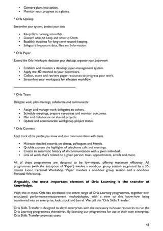Convert plans into action.
         Monitor your progress at a glance.

* Orla Upkeep

Streamline your system, protect your data

         Keep Orla running smoothly.
         Discern what to keep and what to Ditch.
         Establish routines for long-term record-keeping.
         Safeguard important data, files and information.

* Orla Paper

Extend the Orla Workstyle: declutter your desktop, organise your paperwork

         Establish and maintain a desktop paper-management system.
         Apply the 4D method to your paperwork.
         Collect, store and retrieve paper resources to progress your work.
         Streamline your workspace for effective workflow.

----------------------------------------------------------

* Orla Team

Delegate work, plan meetings, collaborate and communicate

         Assign and manage work delegated to others.
         Schedule meetings, prepare resources and monitor outcomes.
         Plan and collaborate on shared projects.
         Update and communicate workgroup project status.

* Orla Connect

Keep track of the people you know and your communications with them

         Maintain detailed records on clients, colleagues and friends.
         Quickly capture the highlights of telephone calls and meetings.
         Create an automatic history of all communication with a given individual.
         Link all work that’s related to a given person: tasks, appointments, emails and more.

All of these programmes are designed to be low-impact, offering maximum efficiency. All
programmes (with the exception of ‘Paper’) involve a one-hour group session supported by a 30-
minute 1-on-1 Personal Workshop. ‘Paper’ involves a one-hour group session and a one-hour
Personal Workshop.

Arguably, the most important element of Orla Learning is the transfer of
knowledge.

With this in mind, Orla has developed the entire range of Orla Learning programmes, together with
associated performance-measurement methodologies, with a view to this know-how being
transferred into an enterprise, lock, stock and barrel. We call this ‘Orla Skills Transfer’.

Orla Skills Transfer is designed to allow enterprises with the necessary in-house resources to run the
Orla Learning programmes themselves. By licensing our programmes for use in their own enterprise,
Orla Skills Transfer promises users:

                                                                                                   43
 