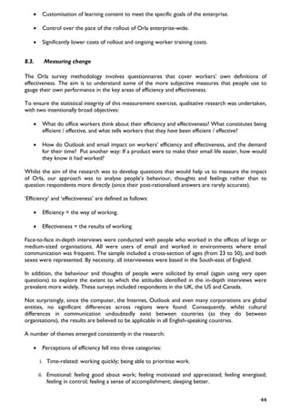 •    Customisation of learning content to meet the specific goals of the enterprise.

   •    Control over the pace of the rollout of Orla enterprise-wide.

   •    Significantly lower costs of rollout and ongoing worker training costs.


8.3.     Measuring change

The Orla survey methodology involves questionnaires that cover workers’ own definitions of
effectiveness. The aim is to understand some of the more subjective measures that people use to
gauge their own performance in the key areas of efficiency and effectiveness.

To ensure the statistical integrity of this measurement exercise, qualitative research was undertaken,
with two intentionally broad objectives:

   •    What do office workers think about their efficiency and effectiveness? What constitutes being
        efficient / effective, and what tells workers that they have been efficient / effective?

   •    How do Outlook and email impact on workers’ efficiency and effectiveness, and the demand
        for their time? Put another way: If a product were to make their email life easier, how would
        they know it had worked?

Whilst the aim of the research was to develop questions that would help us to measure the impact
of Orla, our approach was to analyse people’s behaviour, thoughts and feelings rather than to
question respondents more directly (since their post-rationalised answers are rarely accurate).

‘Efficiency’ and ‘effectiveness’ are defined as follows:

   •    Efficiency = the way of working.

   •    Effectiveness = the results of working.

Face-to-face in-depth interviews were conducted with people who worked in the offices of large or
medium-sized organisations. All were users of email and worked in environments where email
communication was frequent. The sample included a cross-section of ages (from 23 to 50), and both
sexes were represented. By necessity, all interviewees were based in the South-east of England.

In addition, the behaviour and thoughts of people were solicited by email (again using very open
questions) to explore the extent to which the attitudes identified in the in-depth interviews were
prevalent more widely. These surveys included respondents in the UK, the US and Canada.

Not surprisingly, since the computer, the Internet, Outlook and even many corporations are global
entities, no significant differences across regions were found. Consequently, whilst cultural
differences in communication undoubtedly exist between countries (as they do between
organisations), the results are believed to be applicable in all English-speaking countries.

A number of themes emerged consistently in the research:

   •    Perceptions of efficiency fell into three categories:

       i. Time-related: working quickly; being able to prioritise work.

       ii. Emotional: feeling good about work; feeling motivated and appreciated; feeling energised;
           feeling in control; feeling a sense of accomplishment; sleeping better.


                                                                                                   44
 