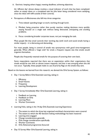 iii. Extrinsic: keeping others happy; meeting deadlines; achieving objectives.

         An ‘efficient day’ almost always involves a visual indicator of work that has been completed:
         either an empty inbox or a completed task list (the latter being considered more satisfying,
         since the inbox will refill outside of their control).

   •     Perceptions of effectiveness also fell into three categories:

            i. Time-related: spending longer at work; working through lunch.

           ii. Mindset: being proactive rather than purely reactive; making decisions more quickly;
               staying focused on a single task without being distracted; anticipating and avoiding
               problems.

           iii. Focus: considering broader corporate issues, not just managing the task.

         Most people felt that email controls their working day (with work and social emails having a
         similar impact) – it is distracting and demanding.

         For most people, being in control of emails was synonymous with good time-management
         generally. When offered a ’magic wish’ for email, a frequent request was that emails would
         organise themselves.

         People also frequently retained emails for the purpose of covering their own back.

         Some respondents reported that there was an expectation within their organisations that
         emails would be met with an almost instant response, and that it was annoying when this did
         not occur. Typically, these people made no use of priority flags on the emails they sent.

Based on the lessons we learned from this research, we devised the Orla Survey System, as follows:

   •     Day 1 Survey Before Orla Essentials Learning, taking in:

             i.   Efficiency
            ii.   Email Volume
           iii.   Frequency
           iv.    Learning Development

   •     Day 1 Survey Immediately After Orla Essentials Learning, taking in:

             i.   Feedback on Learning
            ii.   Feedback on Orla
           iii.   Learning More
           iv.    Worker Comments

   •     Learning Folio, taking in the 14-day Orla Essentials Learning Experience:

             i.   The extent to which the three key organised workload characteristics were covered
            ii.   The extent to which the 4D decision-making methodology has been mastered
           iii.   Learning time engaged
           iv.    Change considerations generally
            v.    Orla change considerations specifically
           vi.    Worker Comments
          vii.    Orla Advanced programmes favoured

   •     Day 15 Survey After Orla Essential Learning, taking in:

                                                                                                      45
 