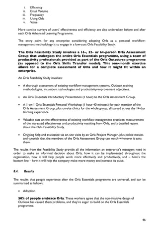 i.   Efficiency
        ii.   Email Volume
       iii.   Frequency
       iv.    Using Orla
        v.    Value

   More concise surveys of users’ effectiveness and efficiency are also undertaken before and after
   each Orla Advanced Learning Programme.

   The entry point for any enterprise considering adopting Orla as a personal workflow-
   management methodology is to engage in a low-cost Orla Feasibility Study.

   The Orla Feasibility Study involves a 16-, 32- or 64-person Orla Assessment
   Group that undergoes the entire Orla Essentials programme, using a team of
   productivity professionals provided as part of the Orla Outsource programme
   (as opposed to the Orla Skills Transfer model). This one-month exercise
   allows for a complete assessment of Orla and how it might fit within an
   enterprise.

   An Orla Feasibility Study involves:

   •   A thorough assessment of existing workflow-management systems, Outlook training
       methodologies, incumbent technologies and productivity-improvement objectives.

   •   An Orla Essentials Introductory Presentation (1 hour) to the Orla Assessment Group.

   •   A 1-on-1 Orla Essentials Personal Workshop (1 hour 40 minutes) for each member of the
       Orla Assessment Group, plus on-site clinics for the whole group, all spread across the 14-day
       learning experience.

   •   Valuable data on the effectiveness of existing workflow-management practices; measurement
       of the increased effectiveness and productivity resulting from Orla, and a detailed report
       about the Orla Feasibility Study.

   •   Ongoing help and assistance via on-site visits by an Orla Project Manager, plus online movies
       and tutorials that the members of the Orla Assessment Group can watch whenever it suits
       them.

The results from the Feasibility Study provide all the information an enterprise’s managers need in
order to make an informed decision about Orla, how it can be implemented throughout the
organisation, how it will help people work more effectively and productively, and – here’s the
bottom line – how it will help the company make more money and increase its value.


8.4.    Results

The results that people experience after the Orla Essentials programme are universal, and can be
summarised as follows:

   •   Adoption

   50% of people embrace Orla. These workers agree that the non-intuitive design of
   Outlook has caused them problems, and they’re eager to build on the Orla Essentials
   programme.



                                                                                                   46
 