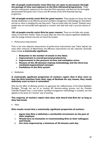 30% of people inadvertently resist Orla but are open to persuasion through
the passage of time and exposure to the Orla Advanced programmes. These
workers need greater exposure to the value that Orla represents, and that can’t be thoroughly
demonstrated during the mere 2 hours and 40 minutes of the Orla Essentials learning
programme.

10% of people overtly resist Orla for good reasons. These people are those who have
already established a truly effective personal workflow-management methodology for themselves
and see no value in changing the way they work. They are quite often the ‘power’ Outlook users,
people who are intrinsically well-organised or workers who deal with only a very low volume of
email.

10% of people overtly resist Orla for poor reasons. These are the folks who simply
refuse to move their cheese. These are quite often the ones who express significant disaffection
with the change initiative and who are heard the loudest.

•   Performance Improvement

Time is the most objective measurement of performance improvement (see ‘Value’ below), but
many other measures of effectiveness and efficiency improvement are also reported. Generally,
these include a statistically significant:

         i.   Reduction in the number of emails in the inbox.
        ii.   Improvement in overall personal productivity.
       iii.   Improvement in the pressure of time and workplace stress.
       iv.    Mastery of the 4D decision-making methodology and the three key
              workload organisational concepts.
           v. Confidence in the Orla system.

•   Satisfaction

A statistically significant proportion of workers report that if they were to
lose the Orla Interface from their copy of Outlook for any reason, they would
definitely want to have it reinstalled.

Orla has the effect of allowing workers to appreciate the ineffectiveness of the Inbox-Subfolder
Paradigm. Through the use of an intuitive 4D decision-making process and the Outlook
Calendar/Taskpad view, a much better workflow-management methodology is revealed, one that
appeals to the sense of a ‘smarter’ way of working.

The majority of workers report that they wish they’d had Orla for as long as
they had email.

•   Value

Orla results reveal that a statistically significant proportion of workers:

     i.       Agree that Orla is definitely a worthwhile investment on the part of
              their employer.
    ii.       Would have no hesitation in recommending Orla to their colleagues
              and friends.
    iii.      Are time-improved by a minimum of 30 minutes each day.




                                                                                                47
 
