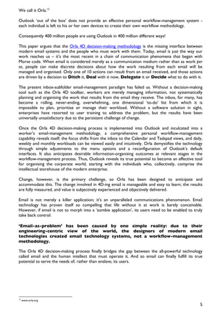 We call it Orla.12

Outlook ‘out of the box’ does not provide an effective personal workflow-management system -
each individual is left to his or her own devices to create their own workflow methodology.

Consequently 400 million people are using Outlook in 400 million different ways!

This paper argues that the Orla 4D decision-making methodology is the missing interface between
modern email systems and the people who must work with them. Today, email is just the way our
work reaches us – it’s the most recent in a chain of communication phenomena that began with
Morse code. When email is considered merely as a communication medium rather than as work per
se, people can make discrete decisions about how the work resulting from each email will be
managed and organised. Only one of 10 actions can result from an email received, and those actions
are driven by a decision to Ditch it, Deal with it now, Delegate it or Decide what to do with it.

The present inbox-subfolder email-management paradigm has failed us. Without a decision-making
tool such as the Orla 4D toolbar, workers are merely managing information, not systematically
planning and organising the work that results from the email they receive. The inbox, for many, has
become a rolling, never-ending, overwhelming, one dimensional ‘to-do’ list from which it is
impossible to plan, prioritise or manage their workload. Without a software solution in sight,
enterprises have resorted to user training to address the problem, but the results have been
universally unsatisfactory due to the persistent challenge of change.

Once the Orla 4D decision-making process is implemented into Outlook and inculcated into a
worker’s email-management methodology, a comprehensive personal workflow-management
capability reveals itself; the focus shifts from the inbox to the Calendar and Taskpad views, and daily,
weekly and monthly workloads can be viewed easily and intuitively. Orla demystifies the technology
through simple adjustments to the menu options and a reconfiguration of Outlook’s default
interfaces. It also anticipates desirable information-organising outcomes at relevant stages in the
workflow-management process. Thus, Outlook reveals its true potential to become an effective tool
for organising the corporate world, starting with the individuals who, collectively, comprise the
intellectual storehouse of the modern enterprise.

Change, however, is the primary challenge, so Orla has been designed to anticipate and
accommodate this. The change involved in 4D-ing email is manageable and easy to learn; the results
are fully measured, and value is subjectively experienced and objectively delivered.

Email is not merely a killer application; it’s an unparalleled communications phenomenon. Email
technology has proven itself so compelling that life without it at work is barely conceivable.
However, if email is not to morph into a ‘zombie application’, its users need to be enabled to truly
take back control.

‘Email-as-problem’ has been caused by one simple reality: due to their
engineering-centric view of the world, the designers of modern email
technologies created email technology systems, not a workflow-management
methodology.

The Orla 4D decision-making process finally bridges the gap between the all-powerful technology
called email and the human intellect that must operate it. And so email can finally fulfill its true
potential to serve the needs of, rather than enslave, its users.




12
     www.orla.org
                                                                                                      5
 