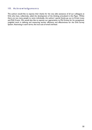 10. Acknowledgements

The authors would like to express their thanks for the very able assistance of all our colleagues at
Orla who have, collectively, aided the development of the thinking articulated in this Paper. Whilst
there are too many people to name individually, the authors’ special thanks go out to Kristin Lowe
and Phill Cronin. We would also like to express our appreciation to Phil Graves for his exceptional,
insightful work in defining and measuring worker efficiency and effectiveness for the Orla Survey
System, illustrating in stark terms, the true cost of email overload.




                                                                                                 50
 