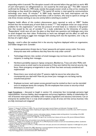 responding within 6 seconds! The disruption caused is 64 seconds before they get back to work; 40%
of such interruptions are self-generated (i.e. not caused by the email pop up).27 This 2001 research
confirmed the findings of a 1994 study, namely that people answer emails as they arrive, treating the
technology as they would the telephone.28 The typical US worker is interrupted by communications
technology once every 10 minutes.29 A 2004 study reported that both interruptions and the
consequent task-switching caused by email takes a toll on workers, who tend to spend an average of
only three minutes working on any one activity before switching to another.30

Negative health effects of this modern phenomenon were reported as early as 1989.31 Studies
showed that the increased pace of work leads to stress,32,33,34 that employee stress can cause serious
problems for the organisation,35 and that the pressure of email leads to a reduction in IQ greater
than that caused by the use of cannabis.36 In a study undertaken by the University of London,
“Respondents' minds were all over the place as they faced new questions and challenges every time
an email dropped into their inbox. Productivity at work was damaged and the effect on staff who
could not resist trying to juggle new messages with existing work was the equivalent, over a day, to
the loss of a night's sleep.”

Security - email is often the weakest link in the security ring-fence deployed within an organisation,
and hidden dangers lurk. Consider:

•          Systems-penetration threats due to ‘loose’ passwords and system access codes. Can every
           enterprise state with confidence that they have this truly under control?

•          Technology-inherent risks: senders of email messages may not know who, apart from the
           recipient, is reading their messages.

•          Hardware portability exposure: laptop computers, Blackberrys, Treos and other PDAs with
           remote access to email need to be protected as if they were behind the internal security ring
           fence. Have emergency arrangements in case of their loss been seriously considered and
           implemented?

•          Down-liners: your email and other IT systems might be secure but what about the
           counterparties you deal with? How do you know your messages are not being read by
           unauthorised parties?

•          Employee turnover: each system access granted must be tracked so that it can be rescinded
           once an employee leaves the company. Do the employees have access to security-critical
           dimensions to email too?

Legal Compliance – discussed at length in section 3.2, enterprises face increasingly pervasive legal
responsibilities: vicarious liability, data-management and privacy legislation, liability to stakeholders for
risk of business interruption and liability under industry regulations and statutory instruments. Can an
enterprise be satisfied that it is truly email-complaint across all areas and that serious business risks
are fully minimised and mitigated?


27
   Jackson, T., Dawson R., & Wilson, D. (2001). The cost of email interruption. Journal of Systems and Information Technology, 5, 81-92
28
   Markus, M. L., (1994). Finding a happy medium: Explaining the negative effects of electronic communication on social life at work. ACM Transactions
    on Information Systems, 12, 119-312
29
   2005 Institute for Future & Gallop
30
   Gonzalez, V. M., & Mark G. (2004). Constant, constant, multi-tasking craziness: managing multiple working spheres. In proceedings of the 2004
    conference on Human factors in computing systems (pp. 113-120). ACM Press.
31
   Levine, R.V., Lynch, K., Miyake, K., & Lucia, M., (1989). The type A city: Coronary heart disease and the pace of life. Journal of Behavioral Medicine
    (Historical Archive), 12, 509-524
32
   Arndt, R. (1987). Work pace, stress, and cumulative trauma disorders. Journal of Hand Surgery, 5, 866-869
33
   Houtman, I. L., Bongers, P. M., Smulders, P. G., & Kompie, M. A. (1994) Psychosocial stressors at work and musculoskeletal problems. Scandinavian
    Journal of Work and Environmental Health, 20, 139-145.
34
   Steptoe, A., Fieldman, G., Evans, O., & Perry, L. (1993). Control over work pace, job strain and cardiovascular responses in middle-aged men. Journal
    of Hypertension, 11, 751-759.
35
   Calabrese, J.R., Kling, M. A., & Gold, P.W. (1987). Alterations in immunocompetence during stress, bereavement and depression: Focus on
    neuroendocrine regulation, American Journal of Psychiatry, 144, 1123-1134.
36
   http://technology.guardian.co.uk/online/news/0,12597,1465973,00.html
                                                                                                                                                        7
 