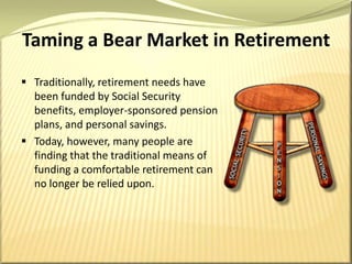 Taming a Bear Market in RetirementTraditionally, retirement needs have been funded by Social Security benefits, employer-sponsored pension plans, and personal savings. Today, however, many people are finding that the traditional means of funding a comfortable retirement can no longer be relied upon. 