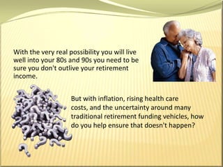 With the very real possibility you will live well into your 80s and 90s you need to be sure you don't outlive your retirement income. But with inflation, rising health care costs, and the uncertainty around many traditional retirement funding vehicles, how do you help ensure that doesn't happen?