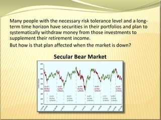 Many people with the necessary risk tolerance level and a long-term time horizon have securities in their portfolios and plan to systematically withdraw money from those investments to supplement their retirement income. But how is that plan affected when the market is down?Secular Bear Market