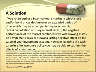 A SolutionIf you retire during a bear market (a market in which stock and/or bond prices decline over an extended period of time, which may be accompanied by an economic recession, inflation or rising interest rates)3, the negative performance of the market combined with withdrawing assets on a systematic basis can leave a lasting negative effect on the value of your investment account. However, by using the cash value in a life insurance policy you may be able to cushion the effects of a bear market.The decision to purchase life insurance should be based on long-term financial goals and the need for a death benefit. Life insurance is not an appropriate vehicle for short-term savings or short-term investment strategies. While the policy allows for access to the cash value in the short-term, such as through loans or partial surrenders, these transactions will impact the policy’s death benefit if the values are not restored prior to the insured’s death. You should know that there may be little to no cash value available for loans in the policy’s early years.The information in this presentation is not written or intended as specific tax or legal advice and may not be relied on for purposes of avoiding any Federal tax penalties. Our employees and representatives are not authorized to give tax or legal advice. Individuals are encouraged to seek advice from their own tax or legal counsel.3 Source: www.FINRA.org 2/28/08
